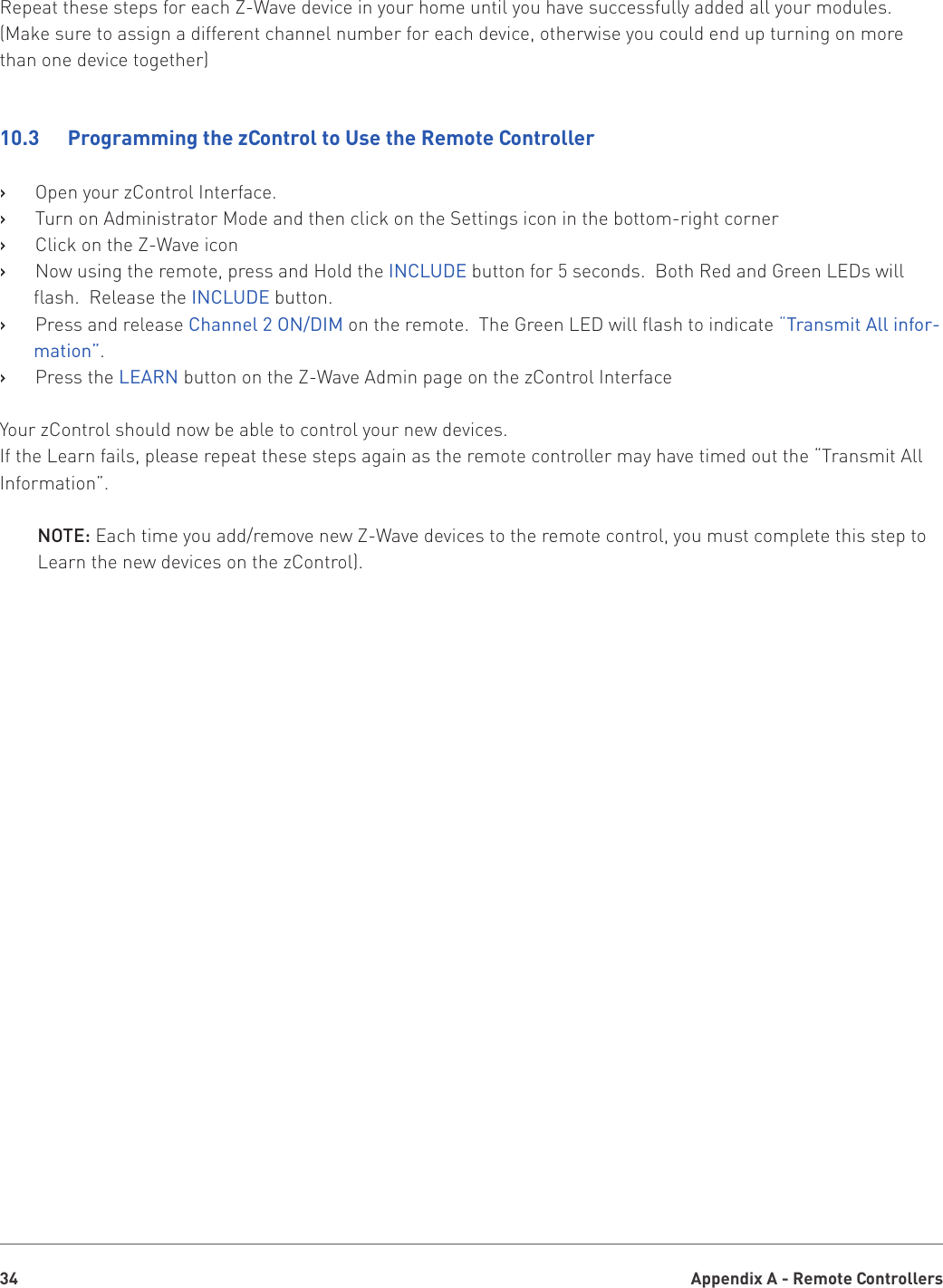 Appendix A - Remote Controllers34Repeat these steps for each Z-Wave device in your home until you have successfully added all your modules. (Make sure to assign a different channel number for each device, otherwise you could end up turning on more than one device together)10.3   Programming the zControl to Use the Remote ControllerOpen your zControl Interface.   ›Turn on Administrator Mode and then click on the Settings icon in the bottom-right corner   ›Click on the Z-Wave icon   ›Now using the remote, press and Hold the    ›INCLUDE button for 5 seconds.  Both Red and Green LEDs will flash.  Release the INCLUDE button.Press and release   › Channel 2 ON/DIM on the remote.  The Green LED will flash to indicate “Transmit All infor-mation”.Press the    ›LEARN button on the Z-Wave Admin page on the zControl InterfaceYour zControl should now be able to control your new devices.If the Learn fails, please repeat these steps again as the remote controller may have timed out the “Transmit All Information”.NOTE: Each time you add/remove new Z-Wave devices to the remote control, you must complete this step to Learn the new devices on the zControl).