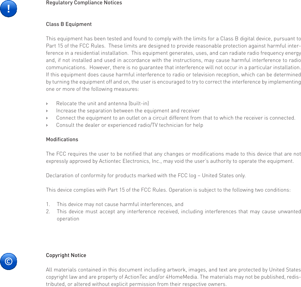 Copyright NoticeAll materials contained in this document including artwork, images, and text are protected by United States copyright law and are property of ActionTec and/or 4HomeMedia. The materials may not be published, redis-tributed, or altered without explicit permission from their respective owners. Regulatory Compliance NoticesClass B EquipmentThis equipment has been tested and found to comply with the limits for a Class B digital device, pursuant to Part 15 of the FCC Rules.  These limits are designed to provide reasonable protection against harmful inter-ference in a residential installation.  This equipment generates, uses, and can radiate radio frequency energy and, if not installed and used in accordance with the instructions, may cause harmful interference to radio communications.  However, there is no guarantee that interference will not occur in a particular installation.  If this equipment does cause harmful interference to radio or television reception, which can be determined by turning the equipment off and on, the user is encouraged to try to correct the interference by implementing one or more of the following measures:Relocate the unit and antenna (built-in)   ›Increase the separation between the equipment and receiver   ›Connect the equipment to an outlet on a circuit different from that to which the receiver is connected.   ›Consult the dealer or experienced radio/TV technician for help   ›ModicationsThe FCC requires the user to be notified that any changes or modifications made to this device that are not expressly approved by Actiontec Electronics, Inc., may void the user’s authority to operate the equipment.Declaration of conformity for products marked with the FCC log – United States only.This device complies with Part 15 of the FCC Rules. Operation is subject to the following two conditions:This device may not cause harmful interferences, and1. This device must accept any interference received, including interferences that may cause unwanted 2. operation