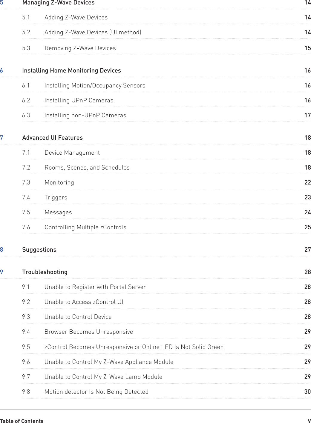 Table of Contents V5  Managing Z-Wave Devices7  Advanced UI Features8  Suggestions9  Troubleshooting6  Installing Home Monitoring Devices9.1  Unable to Register with Portal Server9.5  zControl Becomes Unresponsive or Online LED Is Not Solid Green5.1  Adding Z-Wave Devices7.1  Device Management9.2  Unable to Access zControl UI9.6  Unable to Control My Z-Wave Appliance Module5.2  Adding Z-Wave Devices (UI method)5.3  Removing Z-Wave Devices7.2  Rooms, Scenes, and Schedules7.3  Monitoring7.5  Messages7.6  Controlling Multiple zControls7.4  Triggers6.1  Installing Motion/Occupancy Sensors6.2  Installing UPnP Cameras6.3  Installing non-UPnP Cameras9.3  Unable to Control Device9.7  Unable to Control My Z-Wave Lamp Module9.4  Browser Becomes Unresponsive9.8  Motion detector Is Not Being Detected14182728162829141828291415182224252316161728292930