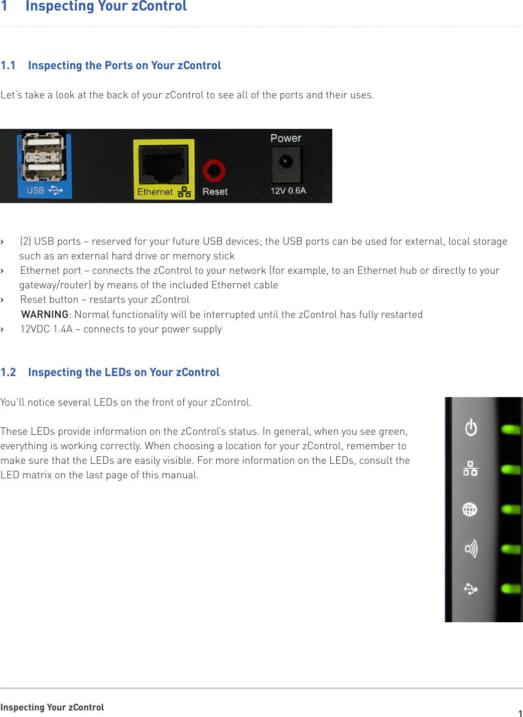 1Inspecting Your zControl1   Inspecting Your zControl1.1   Inspecting the Ports on Your zControlLet’s take a look at the back of your zControl to see all of the ports and their uses.(2) USB ports – reserved for your future USB devices; the USB ports can be used for external, local storage    ›such as an external hard drive or memory stickEthernet port – connects the zControl to your network (for example, to an Ethernet hub or directly to your    ›gateway/router) by means of the included Ethernet cableReset button – restarts your zControl   ›WARNING: Normal functionality will be interrupted until the zControl has fully restarted12VDC 1.4A – connects to your power supply   ›1.2   Inspecting the LEDs on Your zControl You’ll notice several LEDs on the front of your zControl.These LEDs provide information on the zControl’s status. In general, when you see green, everything is working correctly. When choosing a location for your zControl, remember to make sure that the LEDs are easily visible. For more information on the LEDs, consult the LED matrix on the last page of this manual.