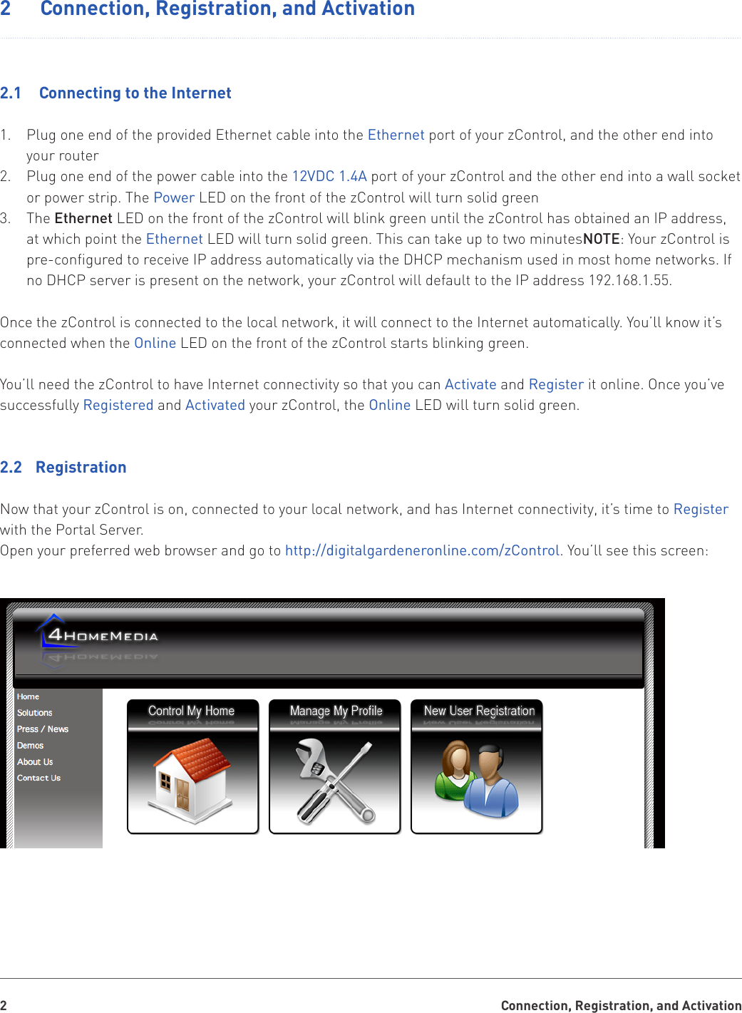 Connection, Registration, and Activation22   Connection, Registration, and Activation2.1   Connecting to the InternetPlug one end of the provided Ethernet cable into the 1.  Ethernet port of your zControl, and the other end into your routerPlug one end of the power cable into the 2.  12VDC 1.4A port of your zControl and the other end into a wall socket or power strip. The Power LED on the front of the zControl will turn solid greenThe 3.  Ethernet LED on the front of the zControl will blink green until the zControl has obtained an IP address, at which point the Ethernet LED will turn solid green. This can take up to two minutesNOTE: Your zControl is pre-configured to receive IP address automatically via the DHCP mechanism used in most home networks. If no DHCP server is present on the network, your zControl will default to the IP address 192.168.1.55. Once the zControl is connected to the local network, it will connect to the Internet automatically. You’ll know it’s connected when the Online LED on the front of the zControl starts blinking green.You’ll need the zControl to have Internet connectivity so that you can Activate and Register it online. Once you’ve successfully Registered and Activated your zControl, the Online LED will turn solid green.2.2  RegistrationNow that your zControl is on, connected to your local network, and has Internet connectivity, it’s time to Register with the Portal Server.Open your preferred web browser and go to http://digitalgardeneronline.com/zControl. You’ll see this screen:
