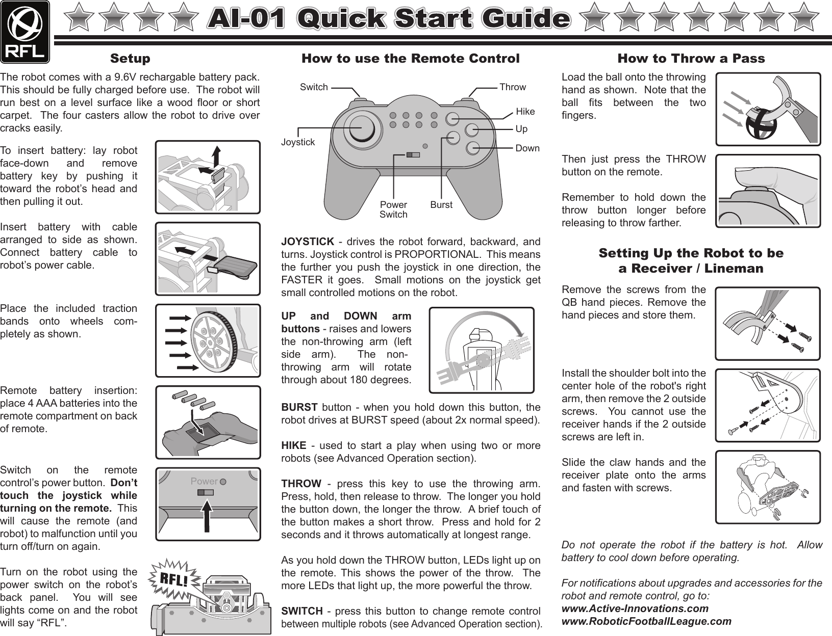Setup How to use the Remote Control  How to Throw a Pass Setting Up the Robot to be a Receiver / Lineman Switch  on  the  remote control’s power button.  Don’t touch  the  joystick  while turning on the remote.  This will  cause  the  remote  (and robot) to malfunction until you turn off/turn on again.Turn  on  the  robot  using  the power  switch  on  the  robot’s back  panel.    You  will  see lights come on and the robot will say “RFL”.Remote  battery  insertion: place 4 AAA batteries into the remote compartment on back of remote.Place  the  included  traction bands  onto  wheels  com-pletely as shown.Insert  battery  with  cable arranged  to  side  as  shown.  Connect  battery  cable  to robot’s power cable.To  insert  battery:  lay  robot face-down  and  remove battery  key  by  pushing  it toward  the  robot’s  head  and then pulling it out.JOYSTICK  -  drives  the  robot  forward, backward,  and turns. Joystick control is PROPORTIONAL.  This means the  further  you  push  the  joystick  in  one  direction,  the FASTER  it  goes.    Small  motions  on  the  joystick  get small controlled motions on the robot.BURST  button  -  when  you  hold  down  this  button,  the robot drives at BURST speed (about 2x normal speed).HIKE  -  used  to  start  a  play  when  using  two  or  more robots (see Advanced Operation section).THROW  -  press  this  key  to  use  the  throwing  arm.  Press, hold, then release to throw.  The longer you hold the button down, the longer the throw.  A brief touch of the button makes a short throw.  Press and hold for 2 seconds and it throws automatically at longest range.As you hold down the THROW button, LEDs light up on the  remote.  This  shows  the  power  of  the  throw.    The more LEDs that light up, the more powerful the throw.SWITCH - press this button to change remote control between multiple robots (see Advanced Operation section).Load the ball onto the throwing hand as shown.  Note that the ball  fits  between  the  two fingers.Then  just  press  the  THROW button on the remote.  Remember  to  hold  down  the throw  button  longer  before releasing to throw farther.Slide  the  claw  hands  and  the receiver  plate  onto  the  arms and fasten with screws.Install the shoulder bolt into the center hole of the robot&apos;s right arm, then remove the 2 outside screws.    You  cannot  use  the receiver hands if the 2 outside screws are left in.Remove  the  screws  from  the QB  hand  pieces.  Remove  the hand pieces and store them.UP  and  DOWN  arm buttons - raises and lowers the  non-throwing  arm  (left side  arm).    The  non-throwing  arm  will  rotate through about 180 degrees.The robot comes with a 9.6V rechargable battery pack.  This should be fully charged before use.  The robot will run  best  on  a  level  surface  like  a  wood  floor  or  short carpet.  The  four casters allow the robot to drive  over cracks easily.Joystick Switch  Throw Hike Burst Power Switch Up Down Do  not  operate  the  robot  if  the  battery  is  hot.    Allow battery to cool down before operating.For notifications about upgrades and accessories for the robot and remote control, go to:www.Active-Innovations.comwww.RoboticFootballLeague.com