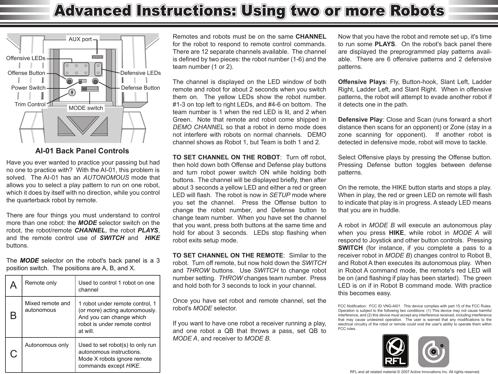 AI-01 Back Panel Controls Remotes and robots must be on the same CHANNEL for the  robot to  respond to  remote control  commands.  There are 12 separate channels available.  The channel is defined by two pieces: the robot number (1-6) and the team number (1 or 2).   The  channel  is  displayed  on  the  LED  window  of  both remote and robot for about 2 seconds when you switch them  on.    The  yellow  LEDs  show  the  robot  number.  #1-3 on top left to right LEDs, and #4-6 on bottom.  The team number is 1 when the red LED is lit, and 2 when Green.    Note  that  remote  and  robot  come  shipped  in DEMO CHANNEL so that a robot in demo mode does not  interfere  with  robots  on  normal  channels.    DEMO channel shows as Robot 1, but Team is both 1 and 2.  TO SET CHANNEL ON THE ROBOT:  Turn off robot, then hold down both Offense and Defense play buttons and  turn  robot  power  switch  ON  while  holding  both buttons.  The channel will be displayed briefly, then after about 3 seconds a yellow LED and either a red or green LED will flash.  The robot is now in SETUP mode where you  set  the  channel.    Press  the  Offense  button  to change  the  robot  number,  and  Defense  button  to change team number.  When you have set the channel that you want, press both buttons at the same time and hold  for  about  3  seconds.    LEDs  stop  flashing  when robot exits setup mode.  TO SET CHANNEL ON THE REMOTE:  Similar to the robot.  Turn off remote, but now hold down the SWITCH and  THROW  buttons.    Use  SWITCH  to  change  robot number setting.  THROW changes team number.  Press and hold both for 3 seconds to lock in your channel.    Once you have set robot and remote channel, set the robot&apos;s MODE selector.  If you want to have one robot a receiver running a play, and  one  robot  a  QB  that  throws  a  pass,  set  QB  to MODE A, and receiver to MODE B. Have you ever wanted to practice your passing but had no one to practice with?  With the AI-01, this problem is solved.  The AI-01 has an  AUTONOMOUS mode that allows you to select a play pattern to run on one robot, which it does by itself with no direction, while you control the quarterback robot by remote.  There  are  four  things  you  must  understand  to  control more than one robot: the MODE selector switch on the robot,  the  robot/remote  CHANNEL,  the  robot  PLAYS, and  the  remote  control  use  of  SWITCH  and    HIKE buttons.  The  MODE  selector  on  the  robot&apos;s  back  panel  is  a  3 position switch.  The positions are A, B, and X. Used to control 1 robot on one channel  1 robot under remote control, 1 (or more) acting autonomously. And you can change which robot is under remote control at will.  Used to set robot(s) to only run autonomous instructions. Mode X robots ignore remote commands except HIKE. Remote only Mixed remote and autonomous Autonomous only Now that you have the robot and remote set up, it&apos;s time to run some PLAYS.  On the robot&apos;s back panel there are  displayed  the  preprogrammed  play  patterns  avail-able.  There  are 6 offensive  patterns  and  2 defensive patterns.    Offensive  Plays:  Fly,  Button-hook,  Slant  Left,  Ladder Right, Ladder Left, and Slant Right.  When in offensive patterns, the robot will attempt to evade another robot if it detects one in the path.  Defensive Play: Close and Scan (runs forward a short distance then scans for an opponent) or Zone (stay in a zone  scanning  for  opponent).    If  another  robot  is detected in defensive mode, robot will move to tackle.  Select Offensive plays by pressing the Offense button.  Pressing  Defense  button  toggles  between  defense patterns.  On the remote, the HIKE button starts and stops a play.  When in play, the red or green LED on remote will flash to indicate that play is in progress. A steady LED means that you are in huddle.    A  robot  in  MODE  B  will  execute  an  autonomous  play when  you  press  HIKE,  while  robot  in  MODE  A  will respond to Joystick and other button controls.  Pressing SWITCH  (for  instance,  if  you  complete  a  pass  to  a receiver robot in MODE B) changes control to Robot B, and Robot A then executes its autonomous play.  When in Robot A command mode, the remote&apos;s red LED will be on (and flashing if play has been started).  The green LED is on if in Robot B command mode. With practice this becomes easy.  FCC Notification:  FCC ID VNG-AI01.  This device complies with part 15 of the FCC Rules. Operation is subject to the following two conditions: (1) This device may not cause harmful interference, and (2) this device must accept any interference received, including interference that  may  cause  undesired  operation.    The  user  is  warned  that  any  modifications  to  the electrical circuitry of the robot or remote could void the user&apos;s ability to operate them within FCC rules.  A B C RFL and all related material © 2007 Active Innovations Inc. All rights reserved. AUX port MODE switch Offensive LEDs Offense Button  Defensive LEDs Defense Button Power Switch Trim Control 