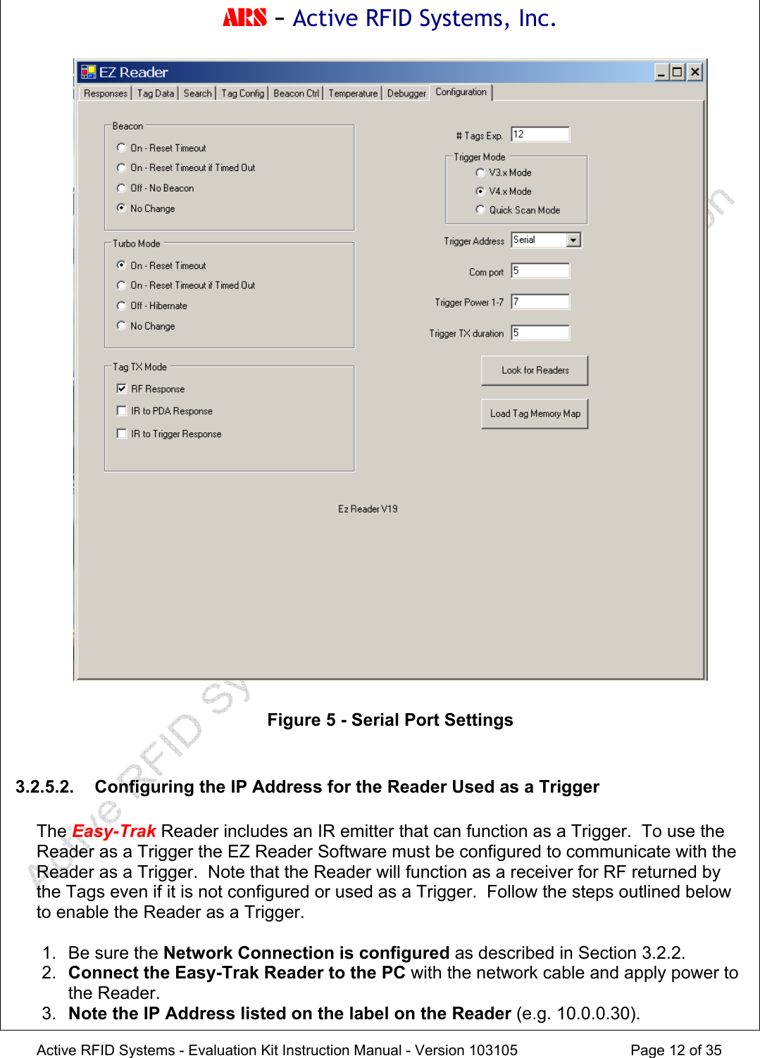 ARS - Active RFID Systems, Inc.  Active RFID Systems - Evaluation Kit Instruction Manual - Version 103105  Page 12 of 35   Figure 5 - Serial Port Settings  3.2.5.2.  Configuring the IP Address for the Reader Used as a Trigger  The Easy-Trak Reader includes an IR emitter that can function as a Trigger.  To use the Reader as a Trigger the EZ Reader Software must be configured to communicate with the Reader as a Trigger.  Note that the Reader will function as a receiver for RF returned by the Tags even if it is not configured or used as a Trigger.  Follow the steps outlined below to enable the Reader as a Trigger.  1.  Be sure the Network Connection is configured as described in Section 3.2.2. 2.  Connect the Easy-Trak Reader to the PC with the network cable and apply power to the Reader. 3.  Note the IP Address listed on the label on the Reader (e.g. 10.0.0.30). 