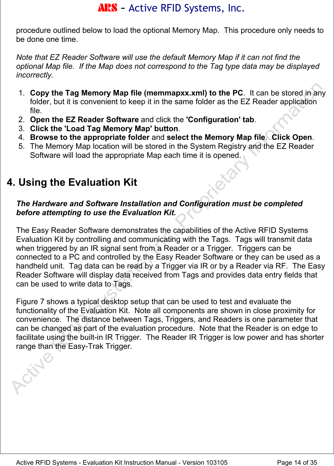 ARS - Active RFID Systems, Inc.  Active RFID Systems - Evaluation Kit Instruction Manual - Version 103105  Page 14 of 35 procedure outlined below to load the optional Memory Map.  This procedure only needs to be done one time.  Note that EZ Reader Software will use the default Memory Map if it can not find the optional Map file.  If the Map does not correspond to the Tag type data may be displayed incorrectly.  1.  Copy the Tag Memory Map file (memmapxx.xml) to the PC.  It can be stored in any folder, but it is convenient to keep it in the same folder as the EZ Reader application file. 2.  Open the EZ Reader Software and click the 'Configuration' tab. 3.  Click the 'Load Tag Memory Map' button. 4.  Browse to the appropriate folder and select the Memory Map file.  Click Open. 5.  The Memory Map location will be stored in the System Registry and the EZ Reader Software will load the appropriate Map each time it is opened.  4. Using the Evaluation Kit  The Hardware and Software Installation and Configuration must be completed before attempting to use the Evaluation Kit.  The Easy Reader Software demonstrates the capabilities of the Active RFID Systems Evaluation Kit by controlling and communicating with the Tags.  Tags will transmit data when triggered by an IR signal sent from a Reader or a Trigger.  Triggers can be connected to a PC and controlled by the Easy Reader Software or they can be used as a handheld unit.  Tag data can be read by a Trigger via IR or by a Reader via RF.  The Easy Reader Software will display data received from Tags and provides data entry fields that can be used to write data to Tags.    Figure 7 shows a typical desktop setup that can be used to test and evaluate the functionality of the Evaluation Kit.  Note all components are shown in close proximity for convenience.  The distance between Tags, Triggers, and Readers is one parameter that can be changed as part of the evaluation procedure.  Note that the Reader is on edge to facilitate using the built-in IR Trigger.  The Reader IR Trigger is low power and has shorter range than the Easy-Trak Trigger.  