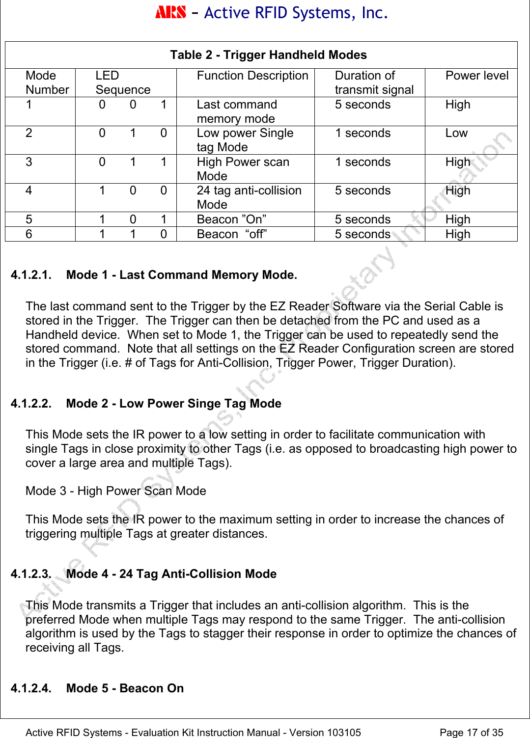 ARS - Active RFID Systems, Inc.  Active RFID Systems - Evaluation Kit Instruction Manual - Version 103105  Page 17 of 35 Table 2 - Trigger Handheld Modes Mode Number LED Sequence Function Description Duration of transmit signal Power level 1   0       0       1    Last command memory mode 5 seconds  High 2   0       1       0  Low power Single tag Mode 1 seconds  Low 3   0       1       1  High Power scan Mode 1 seconds  High 4   1       0       0  24 tag anti-collision Mode 5 seconds  High 5   1       0       1  Beacon &rdquo;On&rdquo;  5 seconds  High 6   1       1       0  Beacon  &ldquo;off&rdquo;  5 seconds  High  4.1.2.1.  Mode 1 - Last Command Memory Mode.  The last command sent to the Trigger by the EZ Reader Software via the Serial Cable is stored in the Trigger.  The Trigger can then be detached from the PC and used as a Handheld device.  When set to Mode 1, the Trigger can be used to repeatedly send the stored command.  Note that all settings on the EZ Reader Configuration screen are stored in the Trigger (i.e. # of Tags for Anti-Collision, Trigger Power, Trigger Duration).  4.1.2.2.  Mode 2 - Low Power Singe Tag Mode  This Mode sets the IR power to a low setting in order to facilitate communication with single Tags in close proximity to other Tags (i.e. as opposed to broadcasting high power to cover a large area and multiple Tags).  Mode 3 - High Power Scan Mode  This Mode sets the IR power to the maximum setting in order to increase the chances of triggering multiple Tags at greater distances.  4.1.2.3.  Mode 4 - 24 Tag Anti-Collision Mode  This Mode transmits a Trigger that includes an anti-collision algorithm.  This is the preferred Mode when multiple Tags may respond to the same Trigger.  The anti-collision algorithm is used by the Tags to stagger their response in order to optimize the chances of receiving all Tags.  4.1.2.4.  Mode 5 - Beacon On  