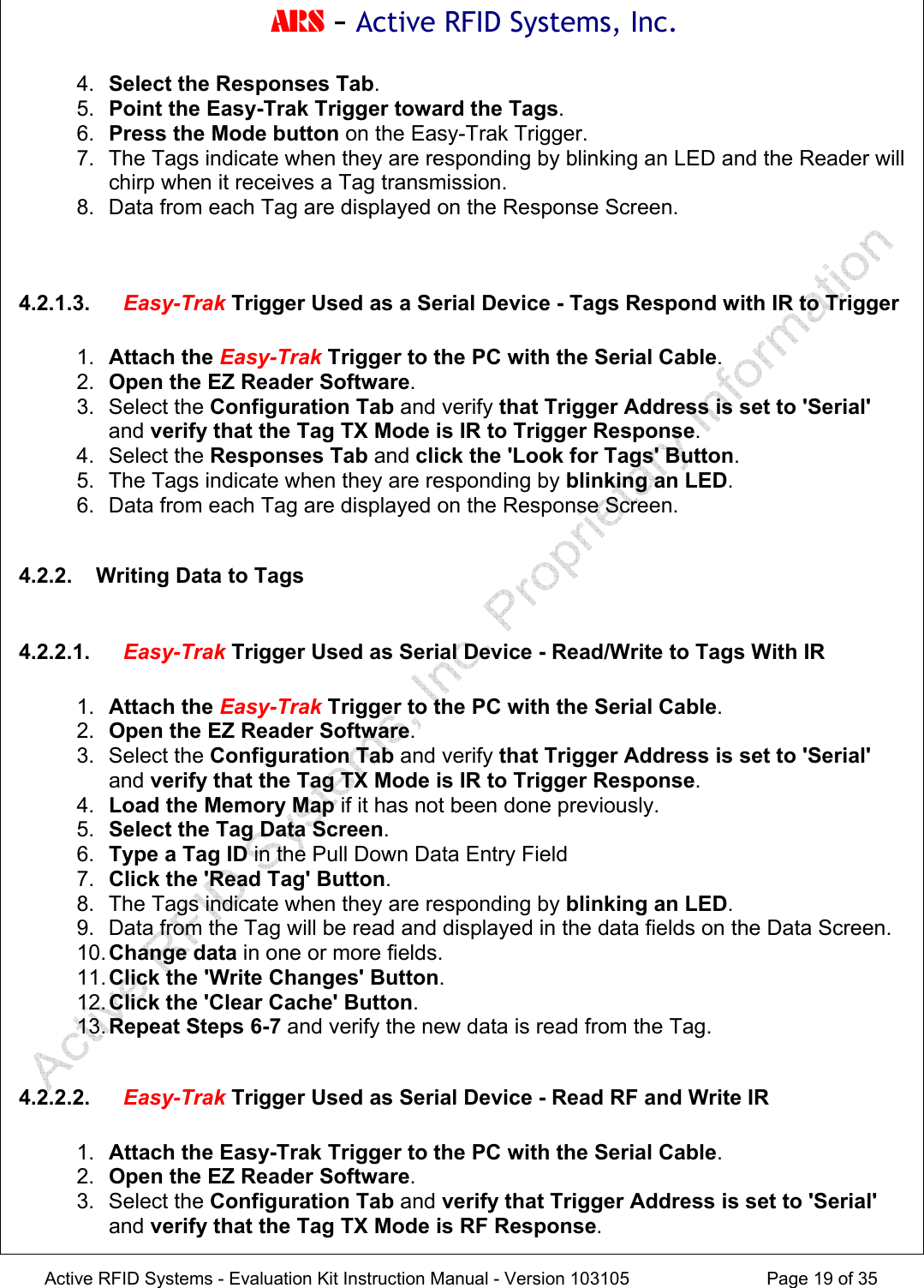 ARS - Active RFID Systems, Inc.  Active RFID Systems - Evaluation Kit Instruction Manual - Version 103105  Page 19 of 35 4.  Select the Responses Tab. 5.  Point the Easy-Trak Trigger toward the Tags. 6.  Press the Mode button on the Easy-Trak Trigger. 7.  The Tags indicate when they are responding by blinking an LED and the Reader will chirp when it receives a Tag transmission. 8.  Data from each Tag are displayed on the Response Screen.   4.2.1.3.  Easy-Trak Trigger Used as a Serial Device - Tags Respond with IR to Trigger  1.  Attach the Easy-Trak Trigger to the PC with the Serial Cable. 2.  Open the EZ Reader Software. 3. Select the Configuration Tab and verify that Trigger Address is set to 'Serial' and verify that the Tag TX Mode is IR to Trigger Response. 4. Select the Responses Tab and click the 'Look for Tags' Button. 5.  The Tags indicate when they are responding by blinking an LED. 6.  Data from each Tag are displayed on the Response Screen.  4.2.2.  Writing Data to Tags  4.2.2.1.  Easy-Trak Trigger Used as Serial Device - Read/Write to Tags With IR  1.  Attach the Easy-Trak Trigger to the PC with the Serial Cable. 2.  Open the EZ Reader Software. 3. Select the Configuration Tab and verify that Trigger Address is set to 'Serial' and verify that the Tag TX Mode is IR to Trigger Response. 4.  Load the Memory Map if it has not been done previously. 5.  Select the Tag Data Screen. 6.  Type a Tag ID in the Pull Down Data Entry Field 7.  Click the 'Read Tag' Button. 8.  The Tags indicate when they are responding by blinking an LED. 9.  Data from the Tag will be read and displayed in the data fields on the Data Screen. 10. Change data in one or more fields. 11. Click the 'Write Changes' Button. 12. Click the 'Clear Cache' Button. 13. Repeat Steps 6-7 and verify the new data is read from the Tag.  4.2.2.2.  Easy-Trak Trigger Used as Serial Device - Read RF and Write IR  1.  Attach the Easy-Trak Trigger to the PC with the Serial Cable. 2.  Open the EZ Reader Software. 3. Select the Configuration Tab and verify that Trigger Address is set to 'Serial' and verify that the Tag TX Mode is RF Response. 