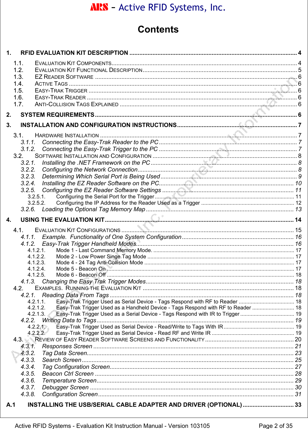 ARS - Active RFID Systems, Inc.  Active RFID Systems - Evaluation Kit Instruction Manual - Version 103105  Page 2 of 35 Contents  1. RFID EVALUATION KIT DESCRIPTION ...................................................................................................... 4 11..11.. EVALUATION KIT COMPONENTS................................................................................................................. 4 11..22.. EVALUATION KIT FUNCTIONAL DESCRIPTION.............................................................................................. 5 11..33.. EZ READER SOFTWARE ........................................................................................................................... 6 11..44.. ACTIVE TAGS ........................................................................................................................................... 6 11..55.. EASY-TRAK TRIGGER ............................................................................................................................... 6 11..66.. EASY-TRAK READER ................................................................................................................................6 11..77.. ANTI-COLLISION TAGS EXPLAINED ............................................................................................................ 6 2. SYSTEM REQUIREMENTS........................................................................................................................... 6 3. INSTALLATION AND CONFIGURATION INSTRUCTIONS......................................................................... 7 33..11.. HARDWARE INSTALLATION ........................................................................................................................ 7 3.1.1. Connecting the Easy-Trak Reader to the PC .................................................................................... 7 3.1.2. Connecting the Easy-Trak Trigger to the PC .................................................................................... 7 33..22.. SOFTWARE INSTALLATION AND CONFIGURATION ........................................................................................ 8 3.2.1. Installing the .NET Framework on the PC .........................................................................................8 3.2.2. Configuring the Network Connection................................................................................................. 8 3.2.3. Determining Which Serial Port is Being Used ................................................................................... 9 3.2.4. Installing the EZ Reader Software on the PC.................................................................................. 10 3.2.5. Configuring the EZ Reader Software Settings ................................................................................ 11 3.2.5.1. Configuring the Serial Port for the Trigger ............................................................................................. 11 3.2.5.2. Configuring the IP Address for the Reader Used as a Trigger .............................................................. 12 3.2.6. Loading the Optional Tag Memory Map .......................................................................................... 13 4. USING THE EVALUATION KIT................................................................................................................... 14 44..11.. EVALUATION KIT CONFIGURATIONS ......................................................................................................... 15 4.1.1. Example.  Functionality of One System Configuration .................................................................... 16 4.1.2. Easy-Trak Trigger Handheld Modes................................................................................................16 4.1.2.1. Mode 1 - Last Command Memory Mode. ..............................................................................................17 4.1.2.2. Mode 2 - Low Power Singe Tag Mode .................................................................................................. 17 4.1.2.3. Mode 4 - 24 Tag Anti-Collision Mode .................................................................................................... 17 4.1.2.4. Mode 5 - Beacon On ............................................................................................................................. 17 4.1.2.5. Mode 6 - Beacon Off ............................................................................................................................. 18 4.1.3. Changing the Easy Trak Trigger Modes.......................................................................................... 18 44..22.. EXAMPLES.  RUNNING THE EVALUATION KIT ............................................................................................ 18 4.2.1. Reading Data From Tags ................................................................................................................ 18 4.2.1.1. Easy-Trak Trigger Used as Serial Device - Tags Respond with RF to Reader ..................................... 18 4.2.1.2. Easy-Trak Trigger Used as a Handheld Device - Tags Respond with RF to Reader ............................ 18 4.2.1.3. Easy-Trak Trigger Used as a Serial Device - Tags Respond with IR to Trigger .................................... 19 4.2.2. Writing Data to Tags........................................................................................................................ 19 4.2.2.1. Easy-Trak Trigger Used as Serial Device - Read/Write to Tags With IR............................................... 19 4.2.2.2. Easy-Trak Trigger Used as Serial Device - Read RF and Write IR ....................................................... 19 44..33.. REVIEW OF EASY READER SOFTWARE SCREENS AND FUNCTIONALITY...................................................... 20 4.3.1. Responses Screen .......................................................................................................................... 21 4.3.2. Tag Data Screen.............................................................................................................................. 23 4.3.3. Search Screen ................................................................................................................................. 25 4.3.4. Tag Configuration Screen................................................................................................................ 27 4.3.5. Beacon Ctrl Screen ......................................................................................................................... 28 4.3.6. Temperature Screen........................................................................................................................ 29 4.3.7. Debugger Screen ............................................................................................................................ 30 4.3.8. Configuration Screen....................................................................................................................... 31 A.1 INSTALLING THE USB/SERIAL CABLE ADAPTER AND DRIVER (OPTIONAL) ............................... 33 