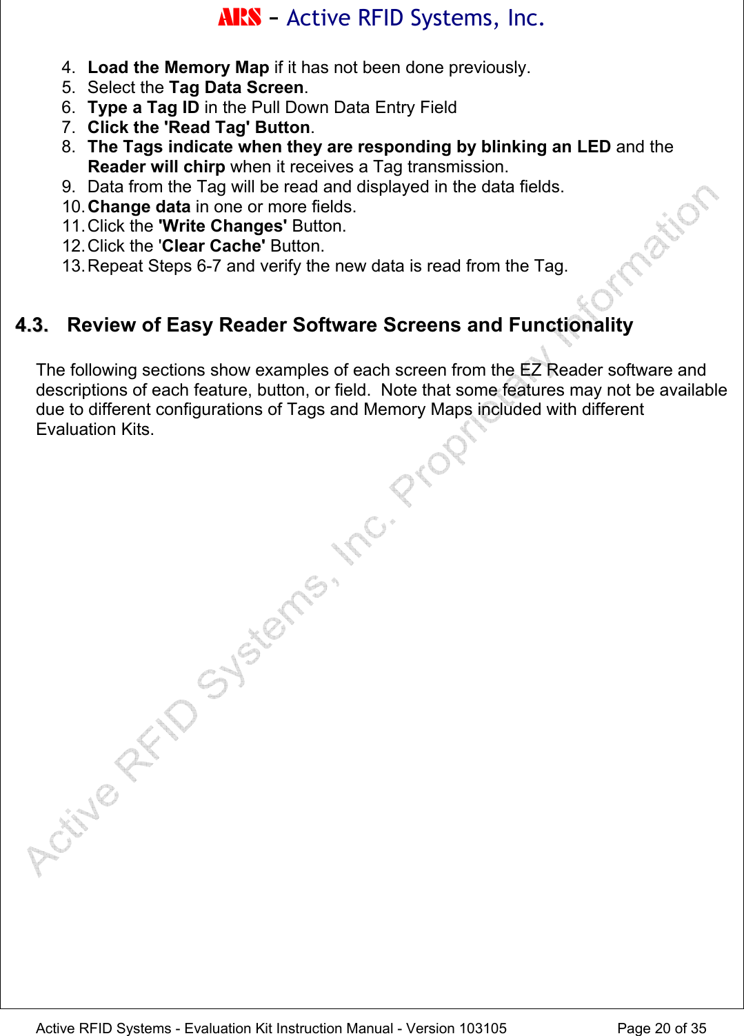 ARS - Active RFID Systems, Inc.  Active RFID Systems - Evaluation Kit Instruction Manual - Version 103105  Page 20 of 35 4.  Load the Memory Map if it has not been done previously. 5. Select the Tag Data Screen. 6.  Type a Tag ID in the Pull Down Data Entry Field 7.  Click the 'Read Tag' Button. 8.  The Tags indicate when they are responding by blinking an LED and the Reader will chirp when it receives a Tag transmission. 9.  Data from the Tag will be read and displayed in the data fields. 10. Change data in one or more fields. 11. Click  the  'Write Changes' Button. 12. Click the 'Clear Cache' Button. 13. Repeat Steps 6-7 and verify the new data is read from the Tag.  44..33..   Review of Easy Reader Software Screens and Functionality  The following sections show examples of each screen from the EZ Reader software and descriptions of each feature, button, or field.  Note that some features may not be available due to different configurations of Tags and Memory Maps included with different Evaluation Kits. 