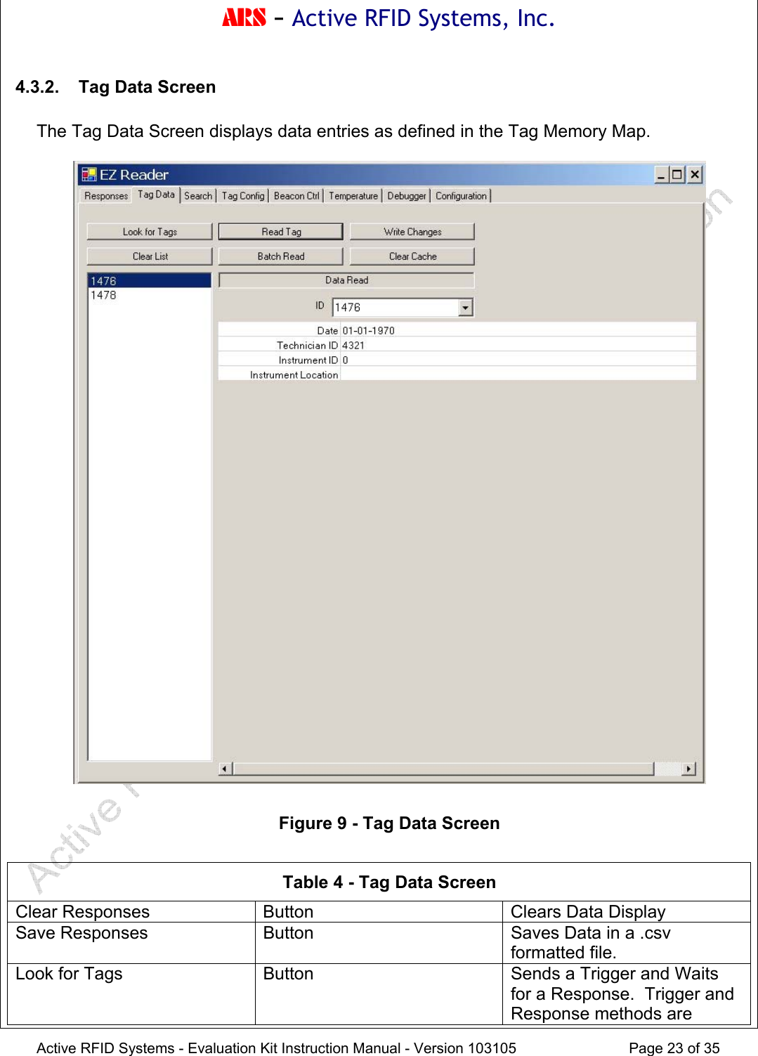 ARS - Active RFID Systems, Inc.  Active RFID Systems - Evaluation Kit Instruction Manual - Version 103105  Page 23 of 35 4.3.2.  Tag Data Screen  The Tag Data Screen displays data entries as defined in the Tag Memory Map.      Figure 9 - Tag Data Screen  Table 4 - Tag Data Screen Clear Responses  Button  Clears Data Display Save Responses  Button  Saves Data in a .csv formatted file. Look for Tags  Button  Sends a Trigger and Waits for a Response.  Trigger and Response methods are 