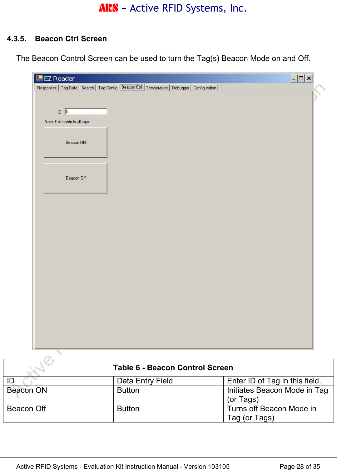 ARS - Active RFID Systems, Inc.  Active RFID Systems - Evaluation Kit Instruction Manual - Version 103105  Page 28 of 35 4.3.5.  Beacon Ctrl Screen  The Beacon Control Screen can be used to turn the Tag(s) Beacon Mode on and Off.     Table 6 - Beacon Control Screen ID  Data Entry Field  Enter ID of Tag in this field. Beacon ON  Button  Initiates Beacon Mode in Tag (or Tags) Beacon Off  Button  Turns off Beacon Mode in Tag (or Tags)   