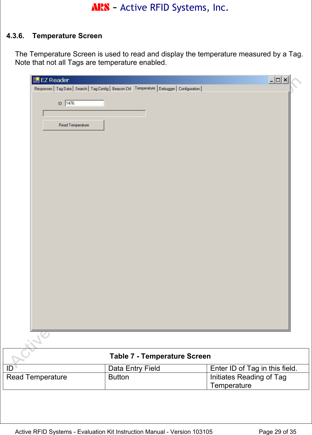ARS - Active RFID Systems, Inc.  Active RFID Systems - Evaluation Kit Instruction Manual - Version 103105  Page 29 of 35 4.3.6. Temperature Screen  The Temperature Screen is used to read and display the temperature measured by a Tag.  Note that not all Tags are temperature enabled.     Table 7 - Temperature Screen ID  Data Entry Field  Enter ID of Tag in this field. Read Temperature  Button  Initiates Reading of Tag Temperature 
