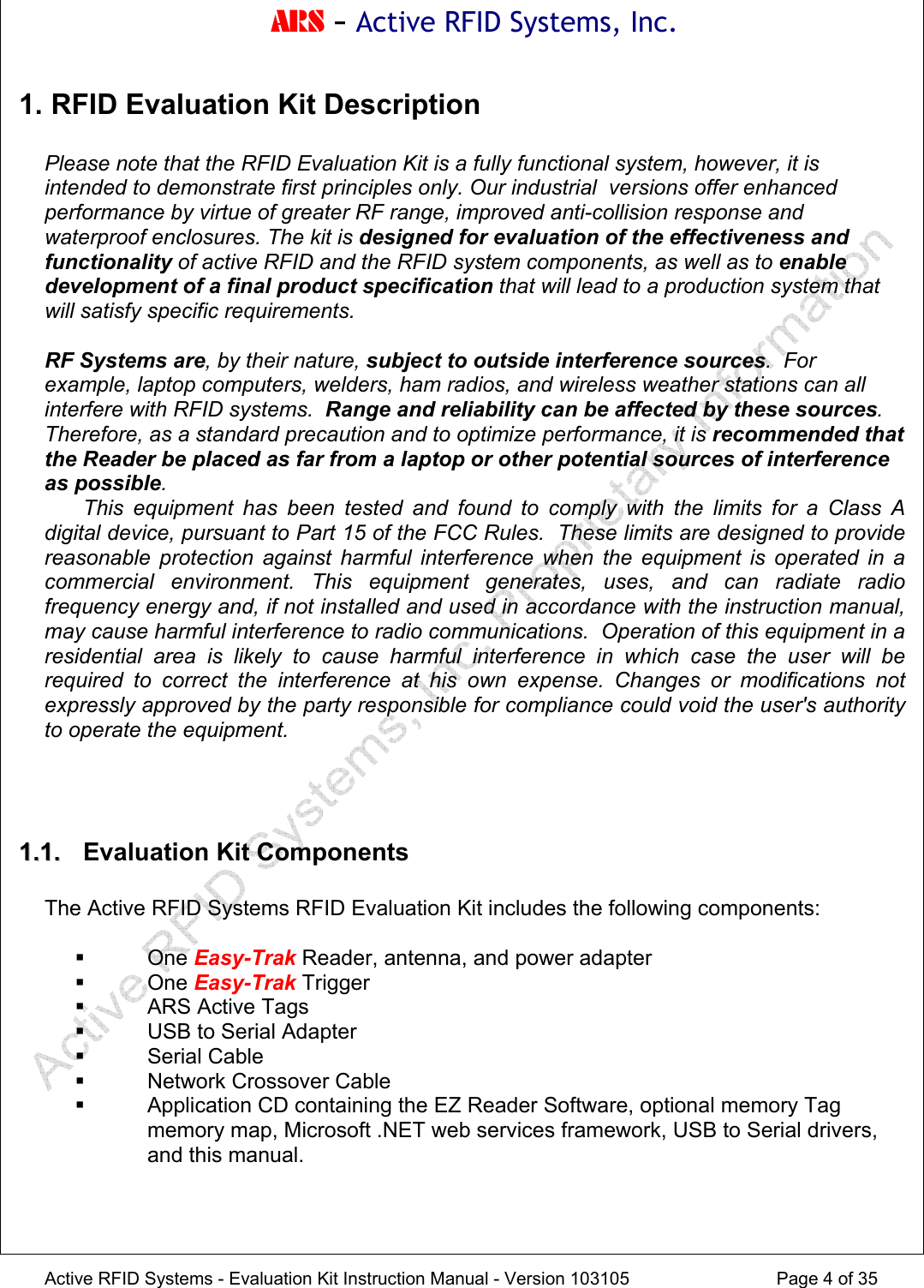 ARS - Active RFID Systems, Inc.  Active RFID Systems - Evaluation Kit Instruction Manual - Version 103105  Page 4 of 35 1. RFID Evaluation Kit Description  Please note that the RFID Evaluation Kit is a fully functional system, however, it is intended to demonstrate first principles only. Our industrial  versions offer enhanced performance by virtue of greater RF range, improved anti-collision response and waterproof enclosures. The kit is designed for evaluation of the effectiveness and functionality of active RFID and the RFID system components, as well as to enable development of a final product specification that will lead to a production system that will satisfy specific requirements.  RF Systems are, by their nature, subject to outside interference sources.  For example, laptop computers, welders, ham radios, and wireless weather stations can all interfere with RFID systems.  Range and reliability can be affected by these sources.  Therefore, as a standard precaution and to optimize performance, it is recommended that the Reader be placed as far from a laptop or other potential sources of interference as possible.  This equipment has been tested and found to comply with the limits for a Class A digital device, pursuant to Part 15 of the FCC Rules.  These limits are designed to provide reasonable protection against harmful interference when the equipment is operated in a commercial environment. This equipment generates, uses, and can radiate radio frequency energy and, if not installed and used in accordance with the instruction manual, may cause harmful interference to radio communications.  Operation of this equipment in a residential area is likely to cause harmful interference in which case the user will be required to correct the interference at his own expense. Changes or modifications not expressly approved by the party responsible for compliance could void the user's authority to operate the equipment.    11..11..   Evaluation Kit Components  The Active RFID Systems RFID Evaluation Kit includes the following components:   One Easy-Trak Reader, antenna, and power adapter  One Easy-Trak Trigger   ARS Active Tags   USB to Serial Adapter  Serial Cable   Network Crossover Cable   Application CD containing the EZ Reader Software, optional memory Tag memory map, Microsoft .NET web services framework, USB to Serial drivers, and this manual.  