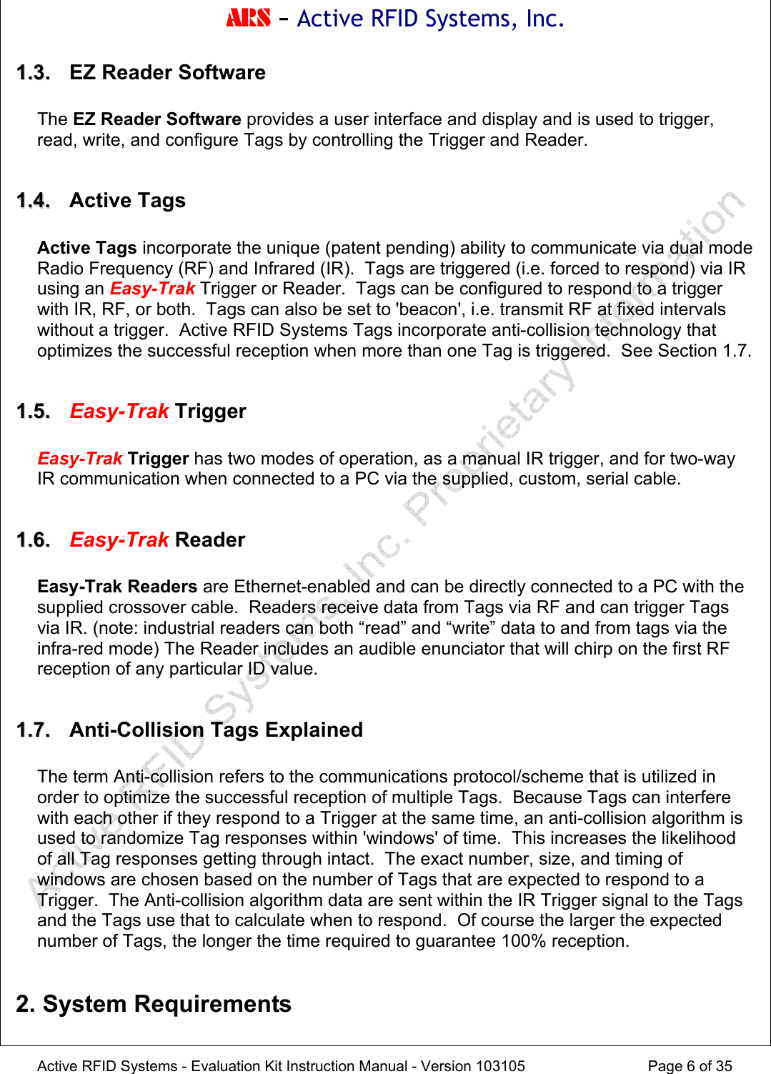 ARS - Active RFID Systems, Inc.  Active RFID Systems - Evaluation Kit Instruction Manual - Version 103105  Page 6 of 35 11..33..   EZ Reader Software  The EZ Reader Software provides a user interface and display and is used to trigger, read, write, and configure Tags by controlling the Trigger and Reader.  11..44..  Active Tags  Active Tags incorporate the unique (patent pending) ability to communicate via dual mode Radio Frequency (RF) and Infrared (IR).  Tags are triggered (i.e. forced to respond) via IR using an Easy-Trak Trigger or Reader.  Tags can be configured to respond to a trigger with IR, RF, or both.  Tags can also be set to 'beacon', i.e. transmit RF at fixed intervals without a trigger.  Active RFID Systems Tags incorporate anti-collision technology that optimizes the successful reception when more than one Tag is triggered.  See Section 1.7.  11..55..  Easy-Trak Trigger  Easy-Trak Trigger has two modes of operation, as a manual IR trigger, and for two-way IR communication when connected to a PC via the supplied, custom, serial cable.  11..66..  Easy-Trak Reader  Easy-Trak Readers are Ethernet-enabled and can be directly connected to a PC with the supplied crossover cable.  Readers receive data from Tags via RF and can trigger Tags via IR. (note: industrial readers can both &ldquo;read&rdquo; and &ldquo;write&rdquo; data to and from tags via the infra-red mode) The Reader includes an audible enunciator that will chirp on the first RF reception of any particular ID value.  11..77..   Anti-Collision Tags Explained  The term Anti-collision refers to the communications protocol/scheme that is utilized in order to optimize the successful reception of multiple Tags.  Because Tags can interfere with each other if they respond to a Trigger at the same time, an anti-collision algorithm is used to randomize Tag responses within 'windows' of time.  This increases the likelihood of all Tag responses getting through intact.  The exact number, size, and timing of windows are chosen based on the number of Tags that are expected to respond to a Trigger.  The Anti-collision algorithm data are sent within the IR Trigger signal to the Tags and the Tags use that to calculate when to respond.  Of course the larger the expected number of Tags, the longer the time required to guarantee 100% reception.    2. System Requirements  