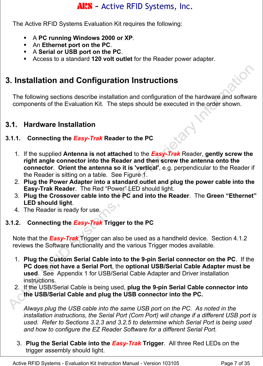 ARS - Active RFID Systems, Inc.  Active RFID Systems - Evaluation Kit Instruction Manual - Version 103105  Page 7 of 35 The Active RFID Systems Evaluation Kit requires the following:   A PC running Windows 2000 or XP.  An Ethernet port on the PC.  A Serial or USB port on the PC.   Access to a standard 120 volt outlet for the Reader power adapter.  3. Installation and Configuration Instructions  The following sections describe installation and configuration of the hardware and software components of the Evaluation Kit.  The steps should be executed in the order shown.  33..11..  Hardware Installation 3.1.1. Connecting the Easy-Trak Reader to the PC  1. If the supplied Antenna is not attached to the Easy-Trak Reader, gently screw the right angle connector into the Reader and then screw the antenna onto the connector.  Orient the antenna so it is 'vertical', e.g. perpendicular to the Reader if the Reader is sitting on a table.  See Figure 1. 2.  Plug the Power Adapter into a standard outlet and plug the power cable into the Easy-Trak Reader.  The Red &ldquo;Power&rdquo; LED should light. 3.  Plug the Crossover cable into the PC and into the Reader.  The Green &ldquo;Ethernet&rdquo; LED should light. 4.  The Reader is ready for use. 3.1.2. Connecting the Easy-Trak Trigger to the PC  Note that the Easy-Trak Trigger can also be used as a handheld device.  Section 4.1.2 reviews the Software functionality and the various Trigger modes available.  1.  Plug the Custom Serial Cable into to the 9-pin Serial connector on the PC.  If the PC does not have a Serial Port, the optional USB/Serial Cable Adapter must be used.  See  Appendix 1 for USB/Serial Cable Adapter and Driver installation instructions. 2. If the USB/Serial Cable is being used, plug the 9-pin Serial Cable connector into the USB/Serial Cable and plug the USB connector into the PC.  Always plug the USB cable into the same USB port on the PC.  As noted in the installation instructions, the Serial Port (Com Port) will change if a different USB port is used.  Refer to Sections 3.2.3 and 3.2.5 to determine which Serial Port is being used and how to configure the EZ Reader Software for a different Serial Port.  3.  Plug the Serial Cable into the Easy-Trak Trigger.  All three Red LEDs on the trigger assembly should light. 