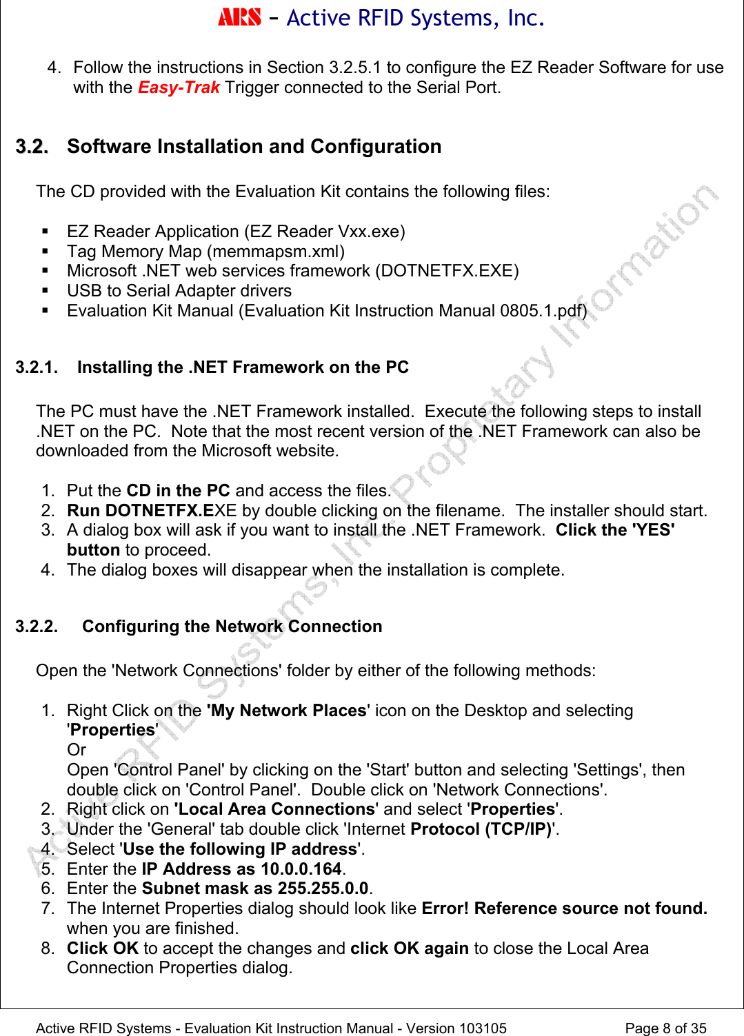 ARS - Active RFID Systems, Inc.  Active RFID Systems - Evaluation Kit Instruction Manual - Version 103105  Page 8 of 35 4.  Follow the instructions in Section 3.2.5.1 to configure the EZ Reader Software for use with the Easy-Trak Trigger connected to the Serial Port.  33..22..   Software Installation and Configuration  The CD provided with the Evaluation Kit contains the following files:   EZ Reader Application (EZ Reader Vxx.exe)   Tag Memory Map (memmapsm.xml)   Microsoft .NET web services framework (DOTNETFX.EXE)   USB to Serial Adapter drivers   Evaluation Kit Manual (Evaluation Kit Instruction Manual 0805.1.pdf)  3.2.1.  Installing the .NET Framework on the PC  The PC must have the .NET Framework installed.  Execute the following steps to install .NET on the PC.  Note that the most recent version of the .NET Framework can also be downloaded from the Microsoft website.  1. Put the CD in the PC and access the files. 2.  Run DOTNETFX.EXE by double clicking on the filename.  The installer should start. 3.  A dialog box will ask if you want to install the .NET Framework.  Click the 'YES' button to proceed. 4.  The dialog boxes will disappear when the installation is complete.  3.2.2.   Configuring the Network Connection  Open the 'Network Connections' folder by either of the following methods:  1.  Right Click on the 'My Network Places' icon on the Desktop and selecting 'Properties'  Or   Open 'Control Panel' by clicking on the 'Start' button and selecting 'Settings', then double click on 'Control Panel'.  Double click on 'Network Connections'. 2. Right click on 'Local Area Connections' and select 'Properties'. 3.  Under the 'General' tab double click 'Internet Protocol (TCP/IP)'. 4. Select 'Use the following IP address'. 5. Enter the IP Address as 10.0.0.164. 6. Enter the Subnet mask as 255.255.0.0. 7.  The Internet Properties dialog should look like Error! Reference source not found. when you are finished. 8.  Click OK to accept the changes and click OK again to close the Local Area Connection Properties dialog.  