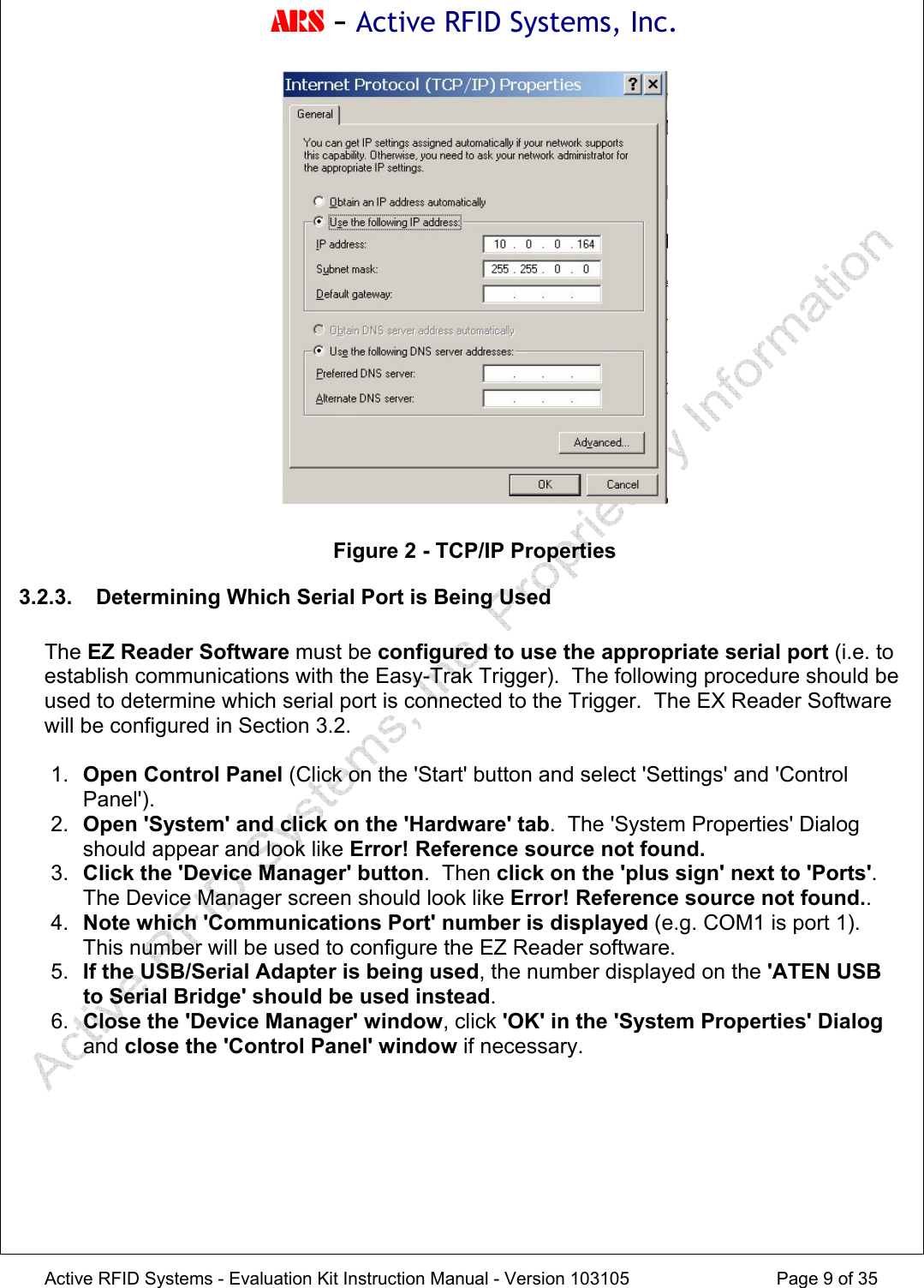 ARS - Active RFID Systems, Inc.  Active RFID Systems - Evaluation Kit Instruction Manual - Version 103105  Page 9 of 35   Figure 2 - TCP/IP Properties 3.2.3. Determining Which Serial Port is Being Used  The EZ Reader Software must be configured to use the appropriate serial port (i.e. to establish communications with the Easy-Trak Trigger).  The following procedure should be used to determine which serial port is connected to the Trigger.  The EX Reader Software will be configured in Section 3.2.  1.  Open Control Panel (Click on the 'Start' button and select 'Settings' and 'Control Panel'). 2.  Open 'System' and click on the 'Hardware' tab.  The 'System Properties' Dialog should appear and look like Error! Reference source not found. 3.  Click the 'Device Manager' button.  Then click on the 'plus sign' next to 'Ports'.  The Device Manager screen should look like Error! Reference source not found.. 4.  Note which 'Communications Port' number is displayed (e.g. COM1 is port 1).  This number will be used to configure the EZ Reader software. 5.  If the USB/Serial Adapter is being used, the number displayed on the 'ATEN USB to Serial Bridge' should be used instead. 6.  Close the 'Device Manager' window, click 'OK' in the 'System Properties' Dialog and close the 'Control Panel' window if necessary.  