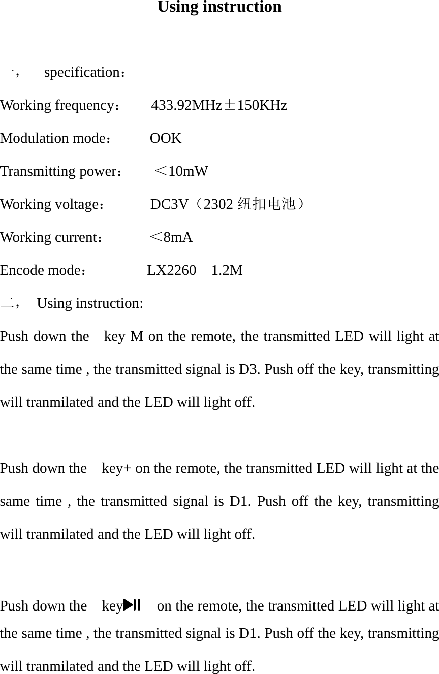 Using instruction  一， specification： Working frequency：   433.92MHz&plusmn;150KHz Modulation mode：    OOK Transmitting power：   ＜10mW Working voltage：     DC3V（2302 纽扣电池） Working current：     ＜8mA Encode mode：       LX2260  1.2M  二， Using instruction: Push down the    key M on the remote, the transmitted LED will light at the same time , the transmitted signal is D3. Push off the key, transmitting will tranmilated and the LED will light off.  Push down the    key+ on the remote, the transmitted LED will light at the same time , the transmitted signal is D1. Push off the key, transmitting will tranmilated and the LED will light off.  Push down the    key    on the remote, the transmitted LED will light at the same time , the transmitted signal is D1. Push off the key, transmitting will tranmilated and the LED will light off.  