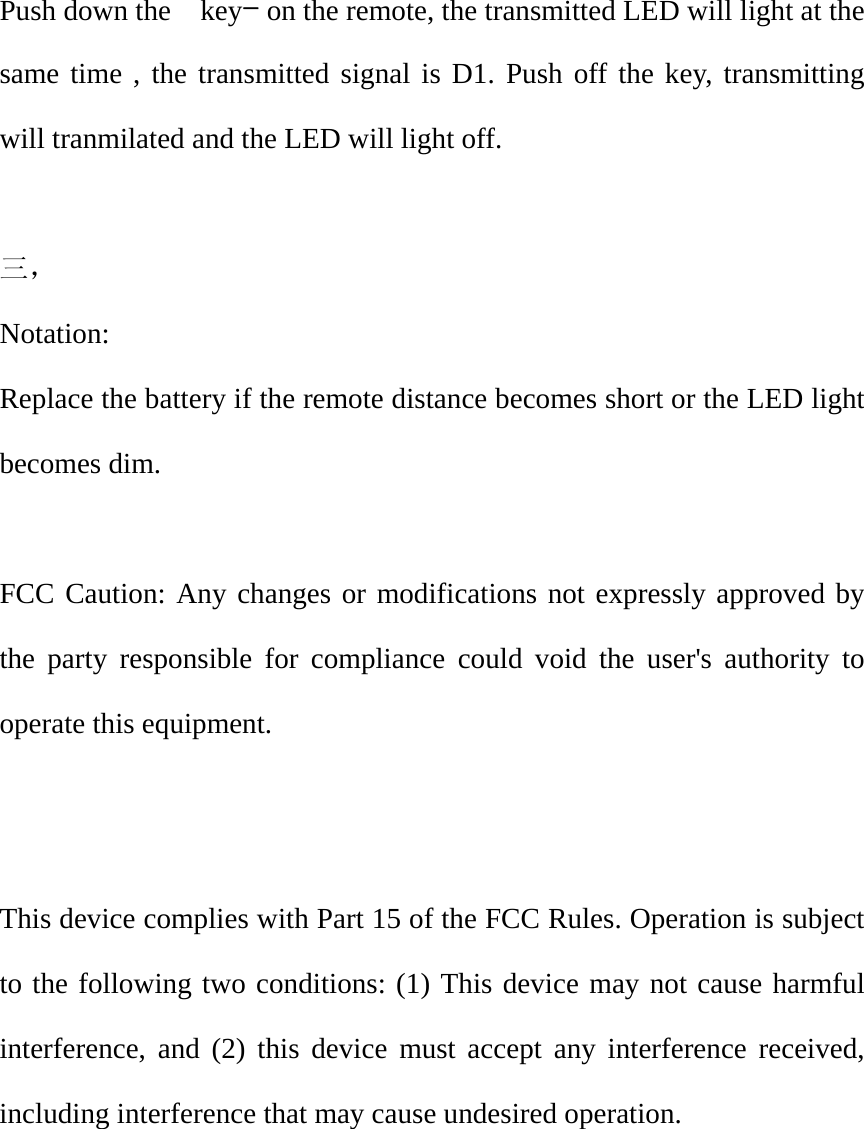  Push down the    key- on the remote, the transmitted LED will light at the same time , the transmitted signal is D1. Push off the key, transmitting will tranmilated and the LED will light off.  三，  Notation: Replace the battery if the remote distance becomes short or the LED light becomes dim.  FCC Caution: Any changes or modifications not expressly approved by the party responsible for compliance could void the user's authority to operate this equipment.   This device complies with Part 15 of the FCC Rules. Operation is subject to the following two conditions: (1) This device may not cause harmful interference, and (2) this device must accept any interference received, including interference that may cause undesired operation. 
