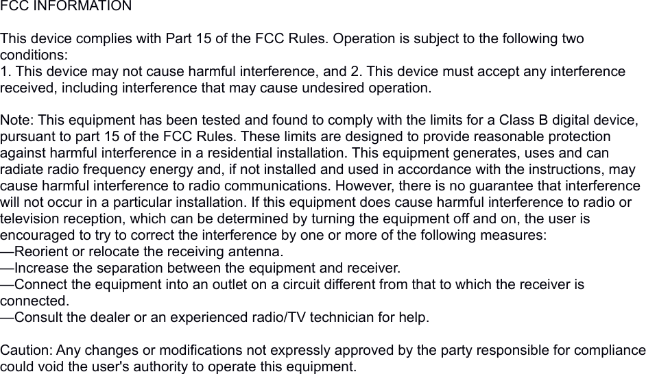 FCC INFORMATION This device complies with Part 15 of the FCC Rules. Operation is subject to the following two conditions:1. This device may not cause harmful interference, and 2. This device must accept any interference received, including interference that may cause undesired operation. Note: This equipment has been tested and found to comply with the limits for a Class B digital device, pursuant to part 15 of the FCC Rules. These limits are designed to provide reasonable protection against harmful interference in a residential installation. This equipment generates, uses and can radiate radio frequency energy and, if not installed and used in accordance with the instructions, may cause harmful interference to radio communications. However, there is no guarantee that interference will not occur in a particular installation. If this equipment does cause harmful interference to radio or television reception, which can be determined by turning the equipment off and on, the user is encouraged to try to correct the interference by one or more of the following measures:&mdash;Reorient or relocate the receiving antenna.&mdash;Increase the separation between the equipment and receiver.&mdash;Connect the equipment into an outlet on a circuit different from that to which the receiver is connected.&mdash;Consult the dealer or an experienced radio/TV technician for help. Caution: Any changes or modifications not expressly approved by the party responsible for compliance could void the user's authority to operate this equipment.