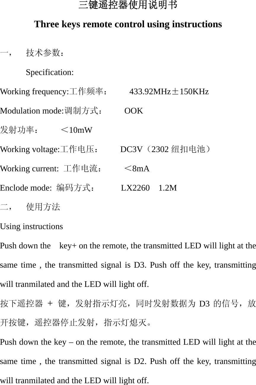三键遥控器使用说明书 Three keys remote control using instructions  一，  技术参数： Specification: Working frequency:工作频率：    433.92MHz&plusmn;150KHz Modulation mode:调制方式：    OOK 发射功率：    ＜10mW Working voltage:工作电压：    DC3V（2302 纽扣电池） Working current:  工作电流：    ＜8mA Enclode mode:  编码方式：     LX2260  1.2M  二，  使用方法 Using instructions Push down the    key+ on the remote, the transmitted LED will light at the same time , the transmitted signal is D3. Push off the key, transmitting will tranmilated and the LED will light off. 按下遥控器 +  键，发射指示灯亮，同时发射数据为 D3 的信号，放开按键，遥控器停止发射，指示灯熄灭。 Push down the key &ndash; on the remote, the transmitted LED will light at the same time , the transmitted signal is D2. Push off the key, transmitting will tranmilated and the LED will light off.  