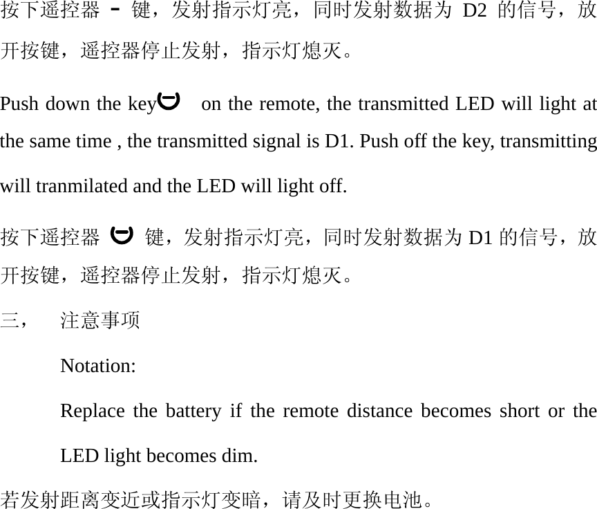按下遥控器 - 键，发射指示灯亮，同时发射数据为 D2 的信号，放开按键，遥控器停止发射，指示灯熄灭。 Push down the key     on the remote, the transmitted LED will light at the same time , the transmitted signal is D1. Push off the key, transmitting will tranmilated and the LED will light off. 按下遥控器  键，发射指示灯亮，同时发射数据为 D1 的信号，放开按键，遥控器停止发射，指示灯熄灭。 三，  注意事项 Notation: Replace the battery if the remote distance becomes short or the LED light becomes dim. 若发射距离变近或指示灯变暗，请及时更换电池。  