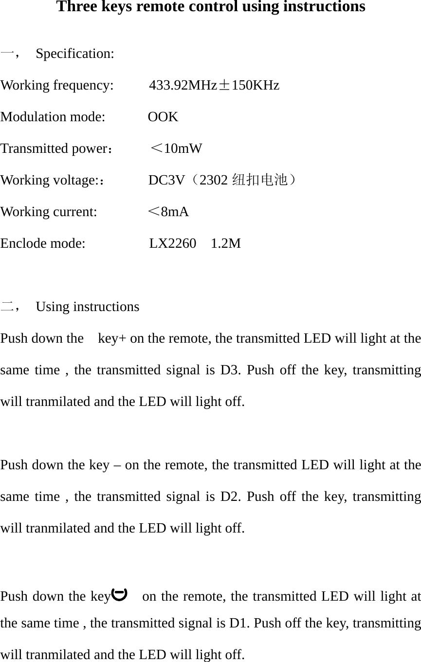 Three keys remote control using instructions  一， Specification: Working frequency:     433.92MHz&plusmn;150KHz Modulation mode:      OOK Transmitted power：    ＜10mW Working voltage:：     DC3V（2302 纽扣电池） Working current:       ＜8mA Enclode mode:         LX2260  1.2M   二， Using instructions Push down the    key+ on the remote, the transmitted LED will light at the same time , the transmitted signal is D3. Push off the key, transmitting will tranmilated and the LED will light off.  Push down the key &ndash; on the remote, the transmitted LED will light at the same time , the transmitted signal is D2. Push off the key, transmitting will tranmilated and the LED will light off.  Push down the key     on the remote, the transmitted LED will light at the same time , the transmitted signal is D1. Push off the key, transmitting will tranmilated and the LED will light off.  