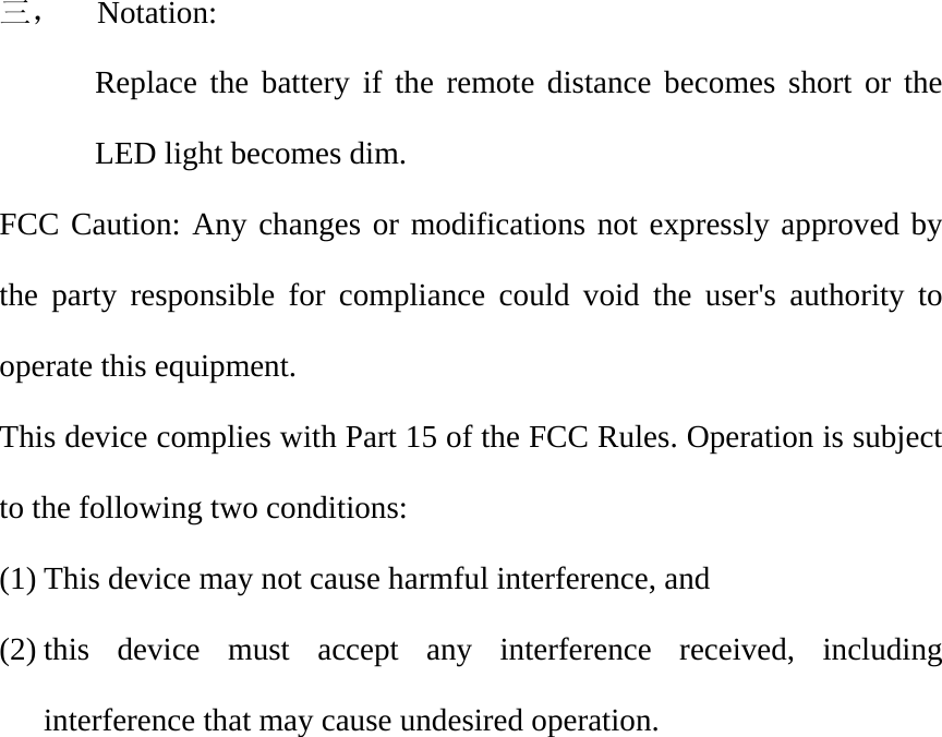 三，  Notation: Replace the battery if the remote distance becomes short or the LED light becomes dim. FCC Caution: Any changes or modifications not expressly approved by the party responsible for compliance could void the user's authority to operate this equipment. This device complies with Part 15 of the FCC Rules. Operation is subject to the following two conditions:   (1) This device may not cause harmful interference, and   (2) this device must accept any interference received, including interference that may cause undesired operation. 