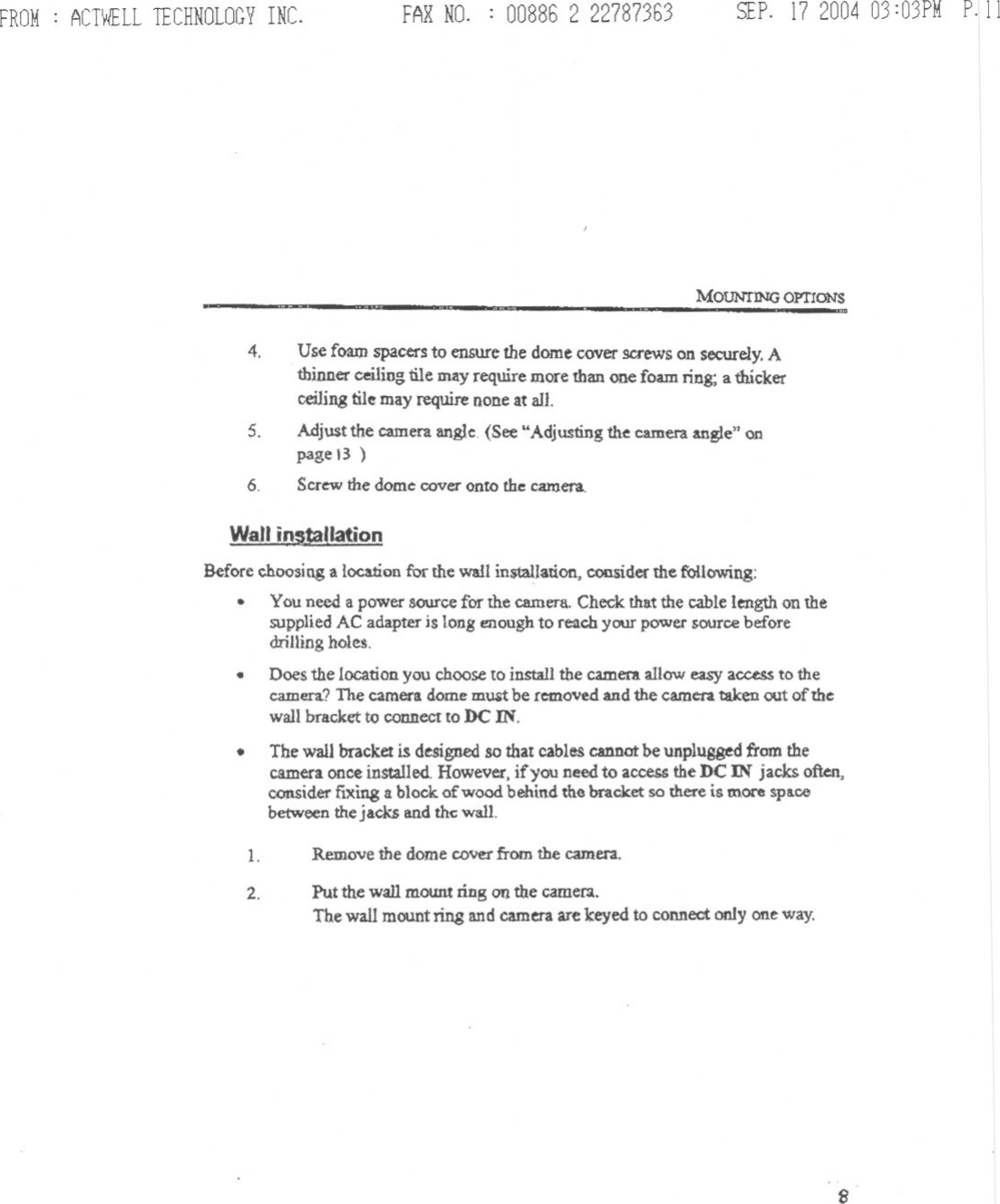 FROM: ACTWELLTECHNOLOGYINC. FAXNO. : 008862 22787363 SEP.17 200403:03PMP.llMOUNTING omONS4. Use foam spacers to ensure the dome cover screws on securely.Athinner ceiling tile may require more than one foam ring; a thickerceiJjng tile may require none at all.Adjust the camera angle. (See UAdjustingthe cameraangle&quot; onpage 13 )Screw the dome cover onto the c.aroera.5.6.Wall instaUationBefore choosing a location for the wall installation, consider the following:.Yau need a power source for the camera. Check that the cable length on thesupplied AC adapter is long enough to reach your power source beforedriUing holes..Does the location you choose to install the camer&amp;.allow easy access to thecamera? The camera dome must be removed and the camera taken out of thewall brackct to connect to DC IN.The wall bracket is designed so that cables cannot be unplugged from thecamera once installed. However, if you need to access the DC IN jacks often,ccmsider fixing a block of wood behind the bracket so there is.moce spacebetween the jacks and the wall..1.2.Remove the dome coverfrom the camera.Put the wall moWlt ring on the cameC3.The wall mount ring and camera are keyed to connect only oneway.8