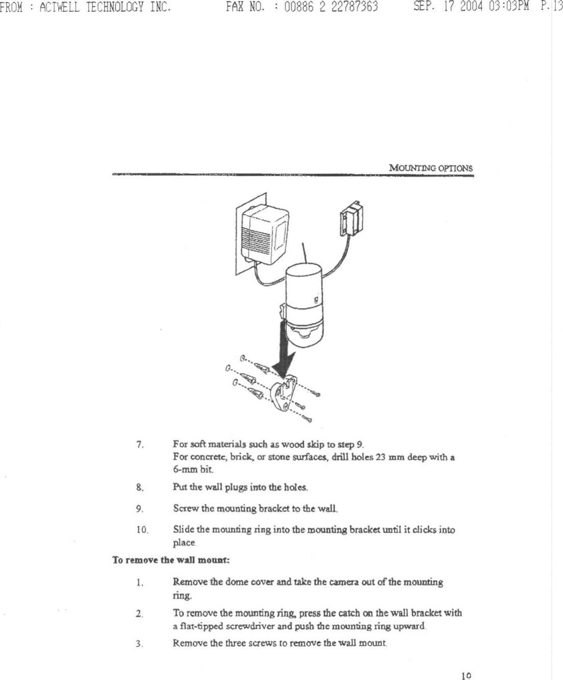 FROM: ACTWELLTECHNOLOGYINC. FARNO. : 00886 2 22787363 SEP.17200403:03PMP.13MOUNrJNG OPTIONS$.,,&apos;&lt;0: ~0.. ~&quot;;~.. /,=...~.:,\ ~7. For soft materials such as wood skip to step 9.For concrete, brick. or stone surfaces, drill holes 23 mm deep with a6.mm bit.Put the wall plugs into the holes.8.9. Screwthe mountingbracket to the wall10. Slidethe mountingring into the mounting bracketuntil it clicksintoplaceToremovethe wall mount:1. Remove the dome cover and take the camera out of the mountingnng.To remove the mounting ring, press the catch on the wall bracket witha flat-npped screwdriver and push the mounting ring upwardRemove the three screws to remove the wall mount2.3.10