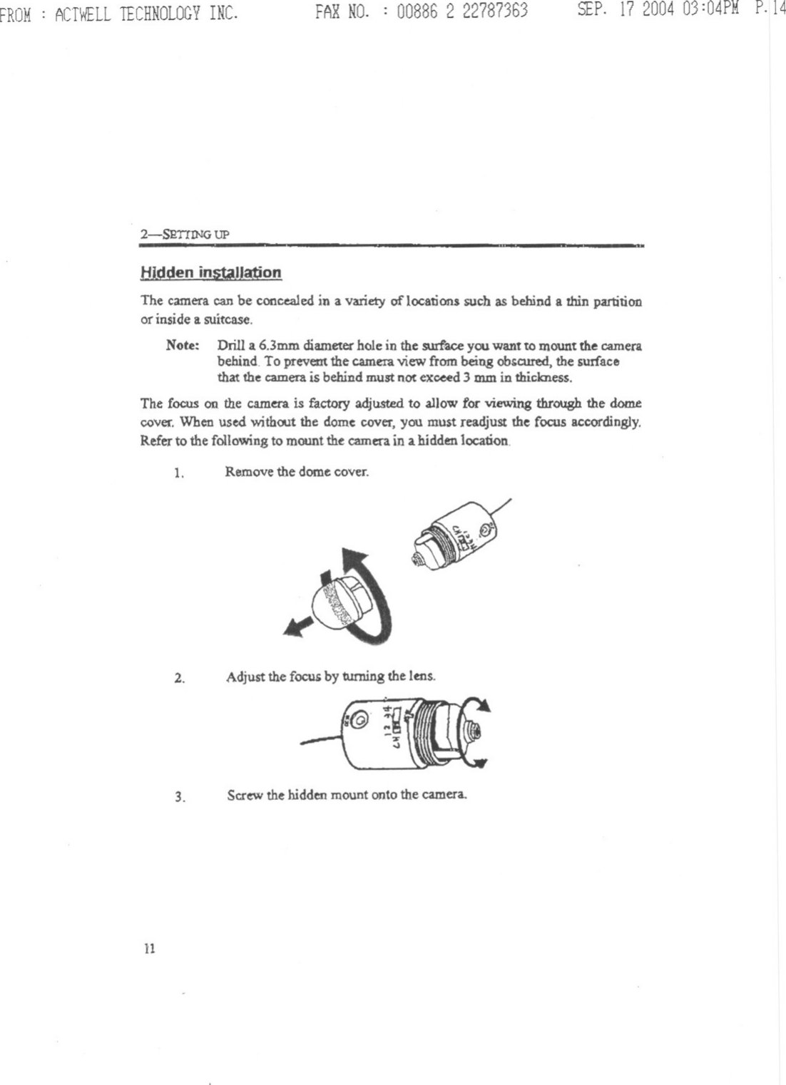 FROM: ACTWELLTECHNOLOGYINC. FARNO. : 00886 2 22787363 SEP.172004 03:04PMP.142-SRT!lNG UPH-ldden installationThe camera can be concealedin a variety of locations such as behind a thin partitionor inside a suitcase.Note: Drill a 6.3mm diameter hole in the sw:face you want to mount the camerabehind. To prevem the camera view from being obgcured, the surfacethat the camera is behind must not exceed 3 mm in thickness.The Cocus on the camera is factory adjusted to allow for viewing through the domecover. When used without the dome cover, you must readjust the focus accordingly.Refer to the following to mount the camera in a hidden location.1. Remove the dome cover. ~2. Adjust the focug by turning the lens.3. Scr~ the hidden mount onto the camera.11