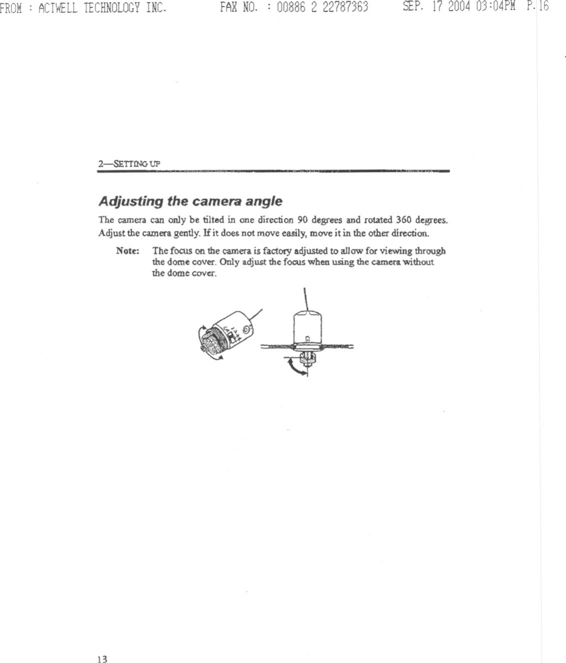 FROM: ACTWELLTECHNOLOGYINC. FARNO. : 00886 2 22787363 SEP.17200403:04PMP.162-SETTING UP ..Adjusting the camera angleThe camera can on1y be tilted in one direction 90 degrees and rotated 360 degrees.Adjust the camera gently. If it does not move easily, move it in the other direction.Note: The focus on the camera is factDrYadjusted to allow for viewing throughthe dome coVet&apos;.Only adjust the focus when using the camcn withoutthe dome COVcI&quot;.13