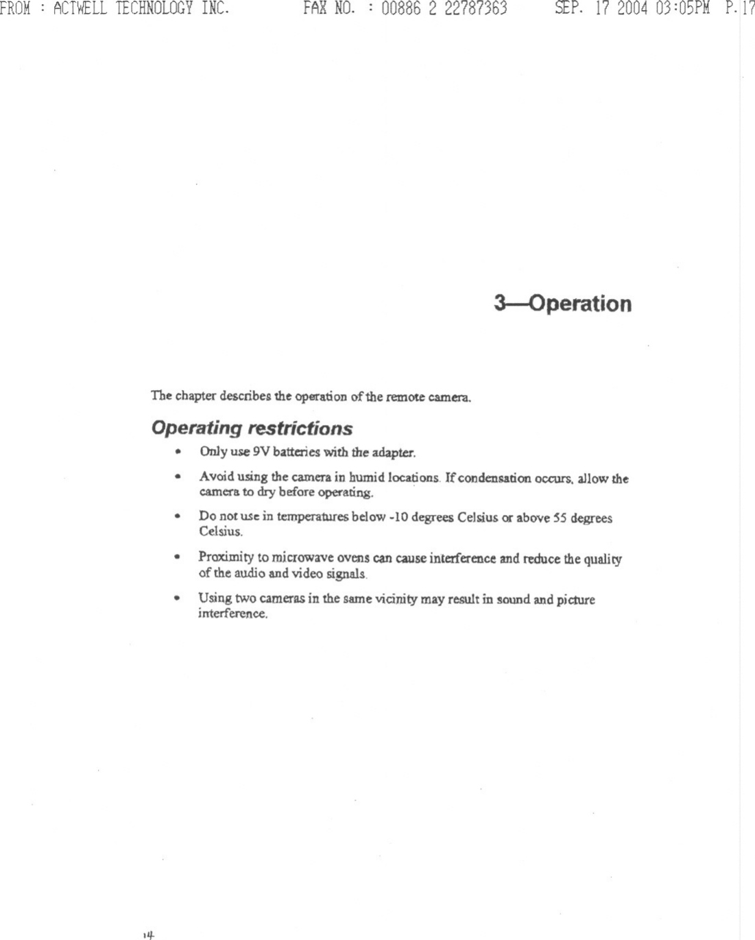 FROM: ACTWELLTECHNOLOGYINC. FAR NO. : 008862 22787363 SEP. 17200403:05PMP.173-OperationThe chapter describes the operation of the remote camera.Operating restrictions. On1yuse 9V batterieswith the adapter..Avoid using the camera in humid locations. If conden5ation occurs, allow thecamerato dry before operating. .Do not USein tempera1ures below -10 degrees Celsius or above 55 degreesCelsius.Proximity to microwave ovens can cause interference and reduce the qualityof the audio and video signals...Using two cameras in the same vicinity may result in sound and pic.tureinterference.IIJ-