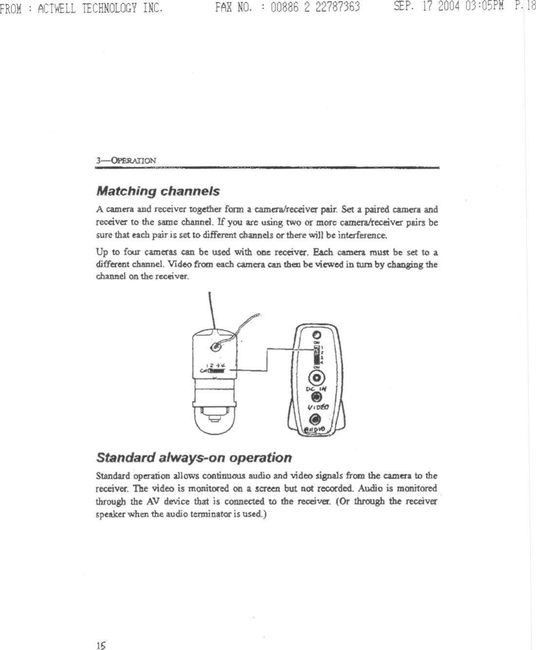 FROM: ACTWELLTECHNOLOGYINC. FAR NO. : 008862 22787363 SEP.17200403:05PMP.IS3-&lt;&gt;PBR.AnONMatching channelsA camera and receiver together fonn a camera/receiverpair. Set a paired camera andrece.ver to the same channel. If you are using two or morc cameralreceivcrpairs besure that each pair is set to differentchannels or there will be interference.Up to four cameras can be used with one receiver. Each camera must be set to adifferentchannel.Video from each cameracan then be viewed in turn by changingthechannelon the receiver.,;: ~&apos;o/.GoI-Standard always-on operationStandard operation aJlowscontinuous audio and video signals from the camera to thereceiver. The video is monitored on a .!cr~ but not recorded. Audio is monitoredthrough the AV device that is connected to the receiver. (Or through the receiverspeakerwhenthe audio terminatoris used.)16-- ---