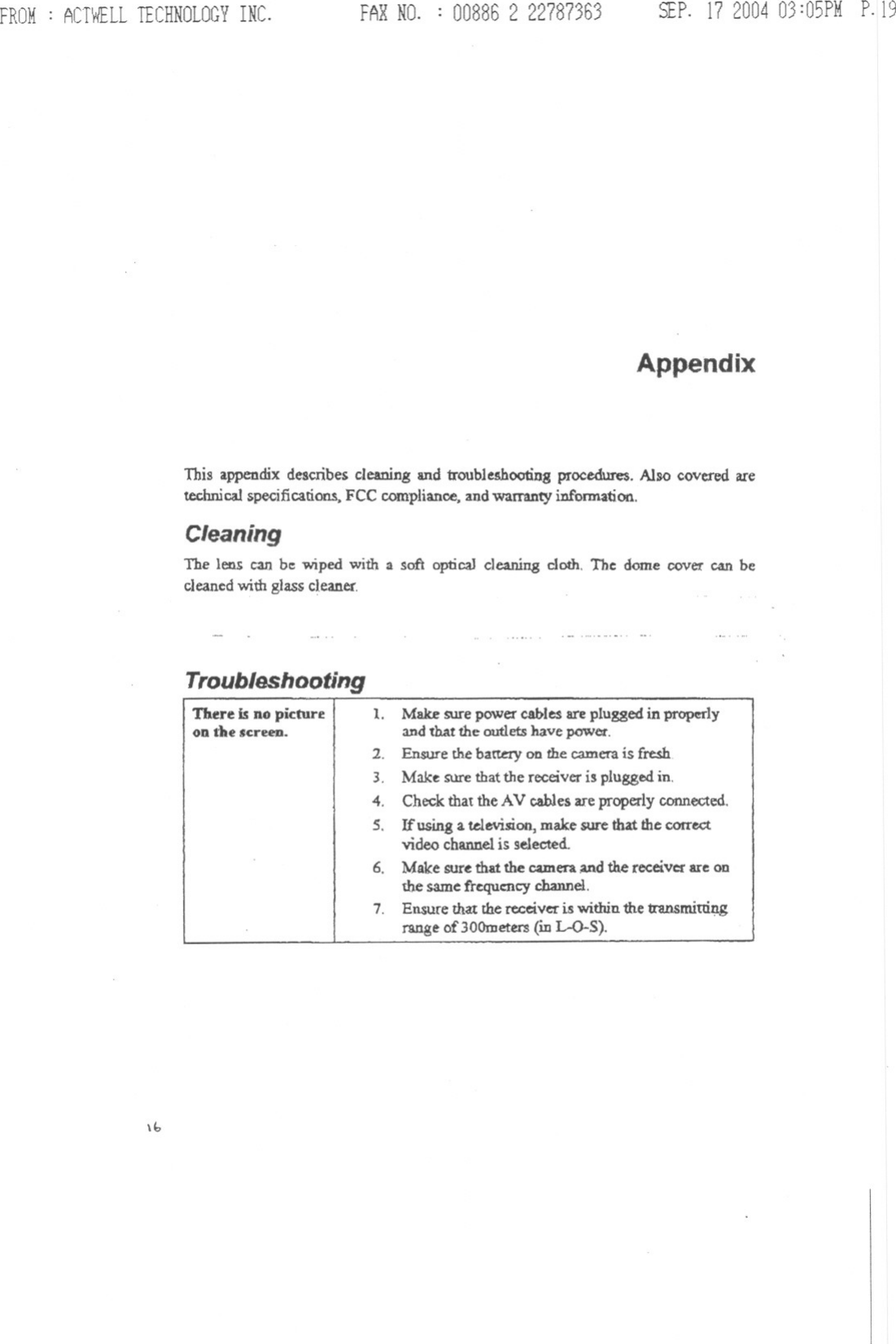 FROM: ACTWELLTECHNOLOGYINC. FAR NO. : 008862 22787363 SEP. 17200403:O5PMP.19AppendixThis appendix describes cleaning and troubleAhootiogproudures. Also covered aretechnicalspecifications.FCC compliance.andwamnty iDf&apos;onnation.CleaningThe lens can be wiped with a soft opticaJ cleaning cloth. The dome cover can becleanedwi1hglass cleaner...... . -- -..TroubleshootingThere is no pictureon the &apos;creeD. 1. Make sure power cables are plugged in properlyandthat the outletshave power.2. Ensure thebattery on the camerais fresh3. Make sure thatthe receiver is pluggedin.4. Checkthat the AV cables are properly connected.S. Ifusing a television,make sure that the correctvideo channelis selected.6. Make sure that the camera.andthe receiverare onthe same frequency channel.7. Ensure that the receiver is within the U:msmittiJ:1grange of 30Ometers(iDL-O-S).\b