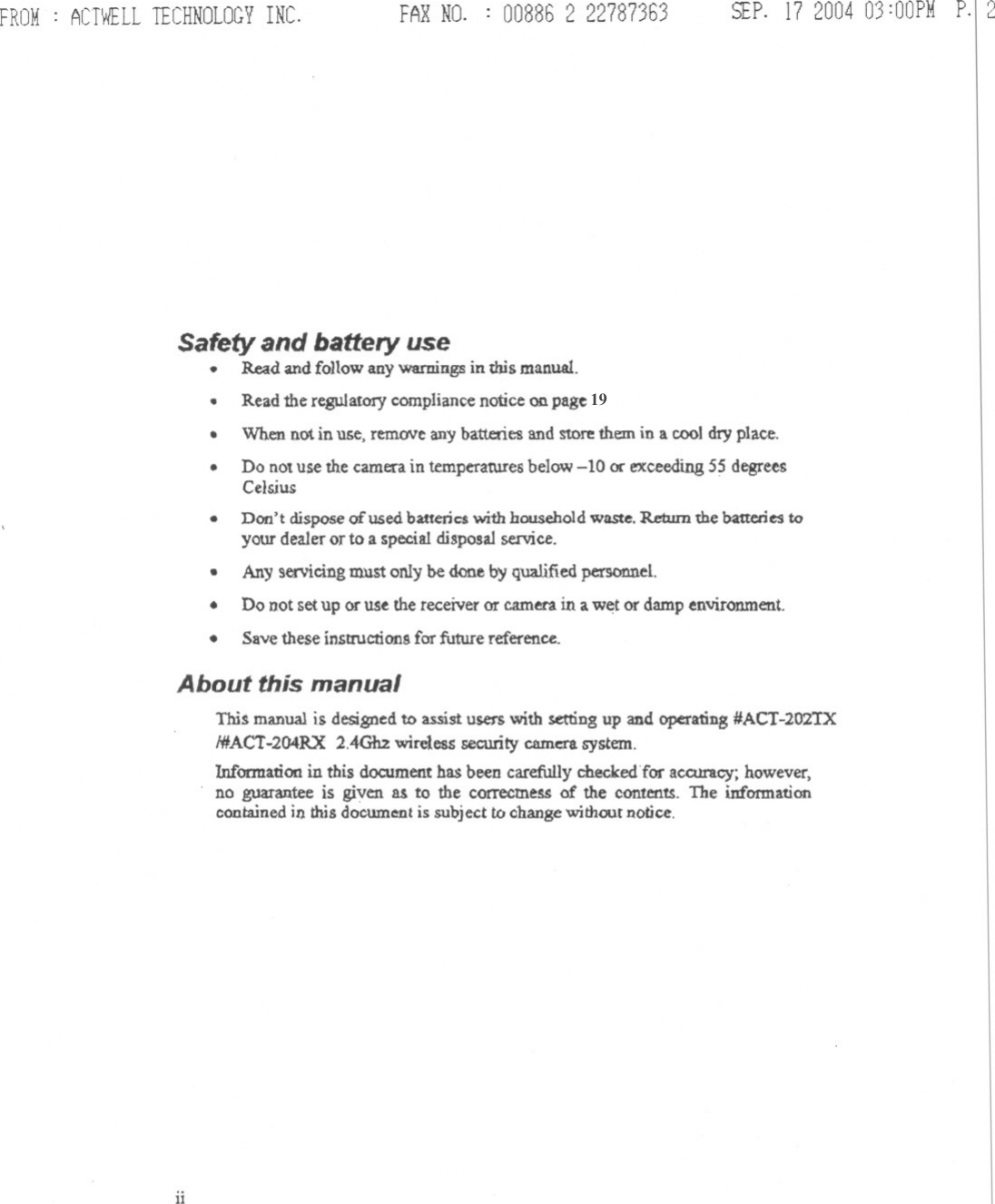 FROM: ACTWELLTECHNOLOGYINC. FARNO. : 00886 2 22787363 SEP.17200403:OOPMP.I2Safety and battery use.Readandfollow any warningsin this manual..Read the regulatory compliancenotice on page 22..When not in use, remeNe any batteries and store them in a cool dry place.Do not use the carnen in temperatUres below -10 or exceeding 55 degreesCelsjus..Don&apos;t dispose of used baueriC$ with household waste. Return the batteries toyour dealer or to a special disposal service.Any servicing must only be dooe by qualified personnel.Do not set up or us~ the receiver or camera in a w~t or damp environment.Save these instrUctions far future reference....About this manualThi~ manual is designed to assist users with setting up and operating #ACT-2O2TXI#ACT-204RX 2.4Gb2 wireless security cumcra system.Information in this document has been carefully checked&apos;for accuracy; however,no guarantee is given as to the correcme~ of the contentS. The informationcontained in Ibis document is subject to change without notice.ii19