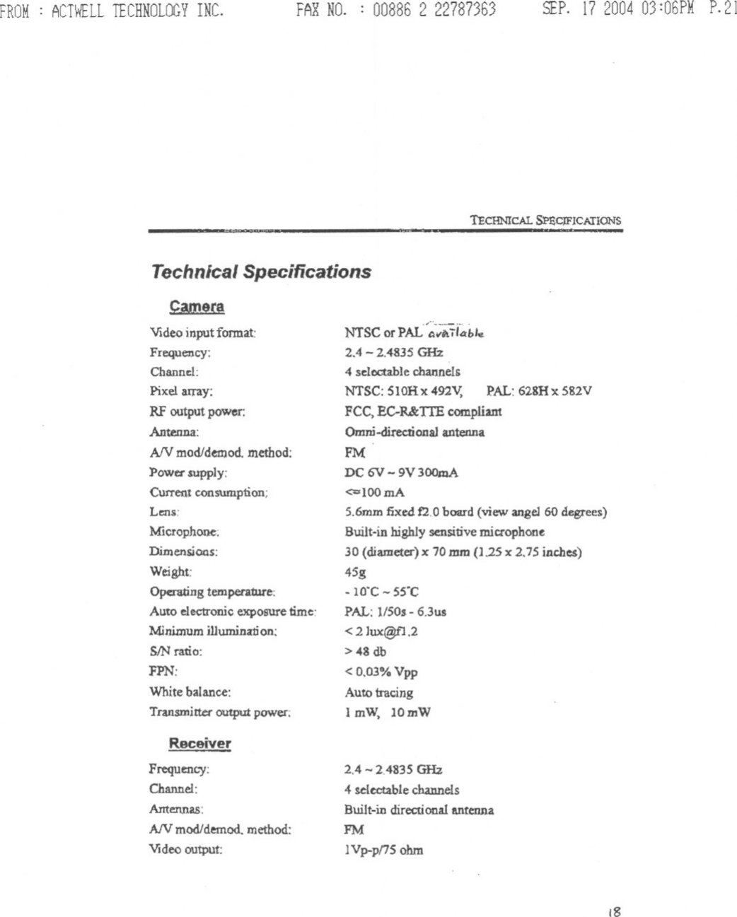 FROM: ACTWELLTECHNOLOGYINC. FAXNO. : 008862 22787363 SEP. 17200403:06PM P.21TEcHNICAL SPaCJFICATlONSTechnical SpecificationsCamera¥Ideo input fonnat:Frequency:Channa:Pixel a.xray:RF output power:Antenna:AN modldemod. method:Power supply:CUtreIJtconsumption;Le:ns:Microphone:Dimensions:WeightOperating temperature:Auto electronic exposure time:Minimum illumination:SIN ratio:FPN:White balance:Transmitter output power:ReceiverFrequency:Channel:Antennas:AfV mod/demod. method:Vldoo output:NTSC or PAL&apos;-(;;Ari~ble2.4 - 2.4835 GH24 selectable channelsNTSC: 510Hx492v, PAL: 62SHx582VFCC. EC-R&amp;TIE compliantOmni-directional antennaPMDC QV-9V 300mA&lt;=IOOmA5.6mm fixe4 12.0board (view angel 60 degrees)Built-in highly sensitive miuophon~30 (diameter) x 70mm (J,25x 2.75 inches)45g- 10&apos;C - SS&apos;CPAL: 1/S0s- 6.3us&lt; 2lux@f1.2&gt; 43 db&lt; 0,03% VppAuto tracing1mW. 10mW2.4 -2.483S GHz4 !electable channelsBuilt-in directional antennaPMIVp-pnS ohm18