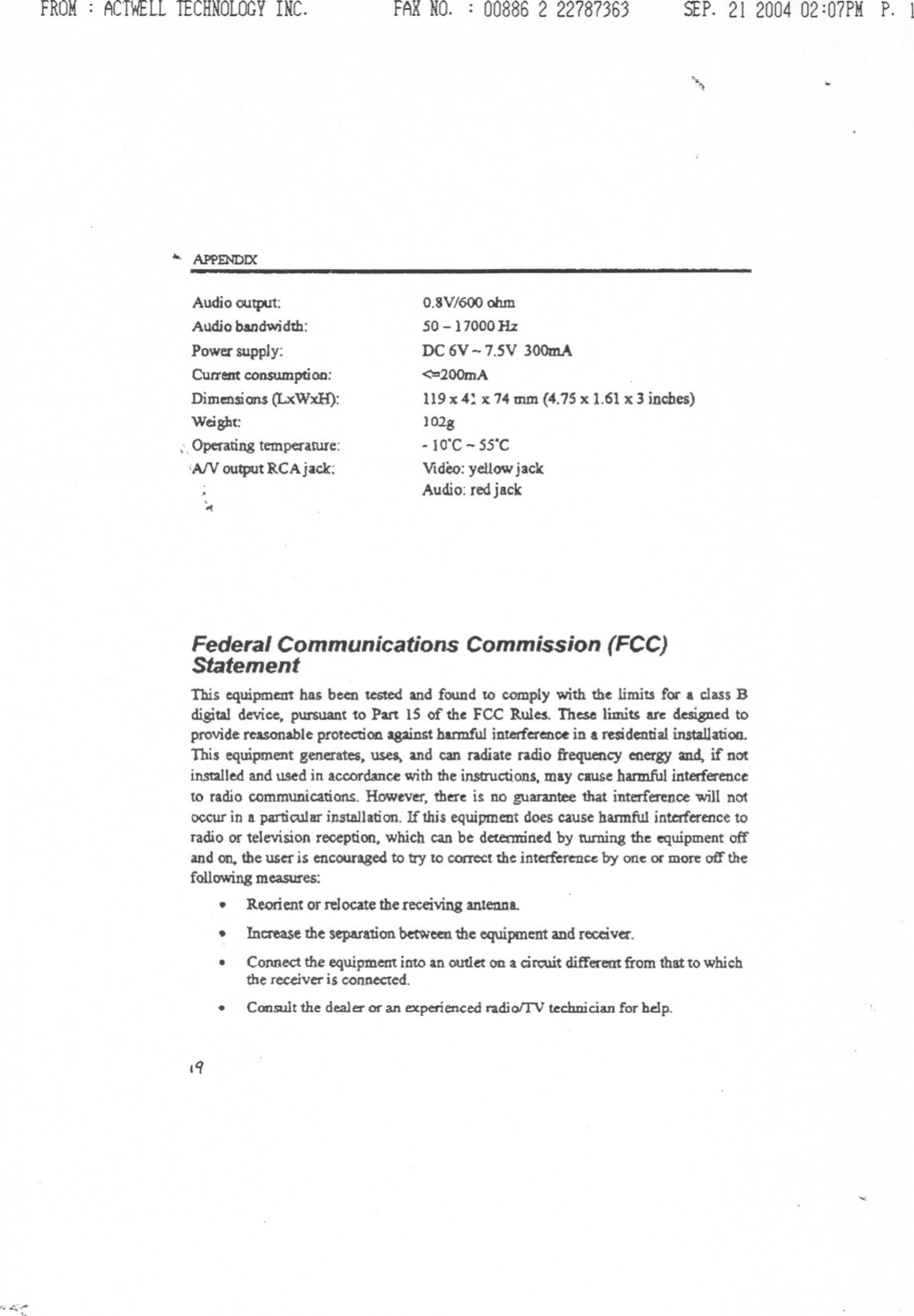 FROM: ACTWELLTECHNOLOGYINC. FAXNO. : 00886 2 22787363 SEP.21 200402:07PMP. 1\.--...&apos;) ..APPENDDCAudio outpUt:Alldio bandw.idth:Power supply:Current consumption:Dimensions (LxWxH):Weight:,\ Operating temperatUre:iAIV output RCAjack:O.8V/600ohm50 -17000 HzDC 6V -7.5V 300mA&lt;-:&gt;200mA119x 4: x 74 mm (4.75 x 1.61x 3 inches)102g- IO&apos;C- 5S&apos;CVideo:yellowjackAudio:redjack&apos;-&lt;Federal Communications Commission (FCC)StatementThis equipment has been tested and found to comply with the limits foc a class Bdigif&amp;1device, pursuant to Part IS of the FCC Rul~. These limits ate designed toprovide reasonable protection against harmful interference in a residential UutaUatioa.This equipment generates, uses. and can radiate radio ftequency energy and. if notinstalled and \1S~din accordance with the instructions, may cause harmful interferenceto radio communications. However, there is no guarantee that interference will notoccur in a particular instAllation.If this equipment does cause hannful interferencetoradio or television reception, which can be determined by turning the equipment offand on. the user is encouragedto try to correct the intcrfcren~ by one ocmore off thefollowingmeasures:.Reorient or relocate the receiving antenna..Increasethe separationbetweenthe equipmentandreceiver..COJ&apos;IDectthe equipment into an oUtlet on a circuit differem from that to whichthe receiver is connected..Consult the dealer Of&quot;an experienced radiolTV teclmician for hdp..q&quot;&quot;&quot;-&quot;&apos;&quot;&apos;------