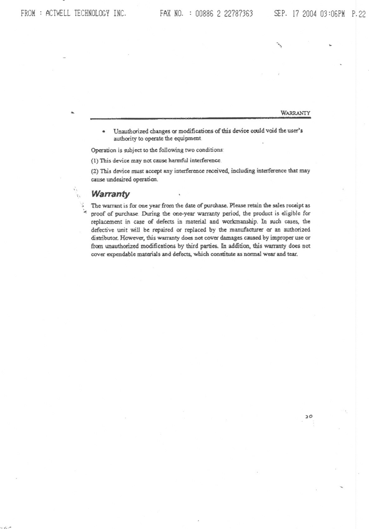 FROM: ACTWELLTECHNOLOGYINC. FARNO. : 00886 2 22787363 SEP.17200403:06PMP.22~.&apos;) ...... WARRANTY. Unauthorizedchanges or modifications of this device could void the user..authority to operate the equipmentOperation is subject to the following tWo conclitions:(1) This device may nOt cause ha.nnfu) interference:(2) This dO&apos;Vicemust accept any interference received, including interference that maycause undesired operation.&apos;\&quot;,\ Warranty&apos;.c; The warrant is for ant&apos;:year from the date ofpurchase. Please retain the salt&apos;:sreceipt as&apos;-&lt; proof of pun:hase, During the one-year warranty period. the product is eligible ferreplacement in case of defects in material and workmanship. In such cases. thedefective unit will be repaired or replaced by the manufactUreror an authorizeddistribUtor.However.this warranty does not cover d.amagescaused by improperuse orfrom WliuthorizedmodificatiOll£by third parties. In addition,this wammty does Dotcover expendablematerials and defects.which constitute as DOnna!wear and tear.)0.&quot;. L,&apos;;::