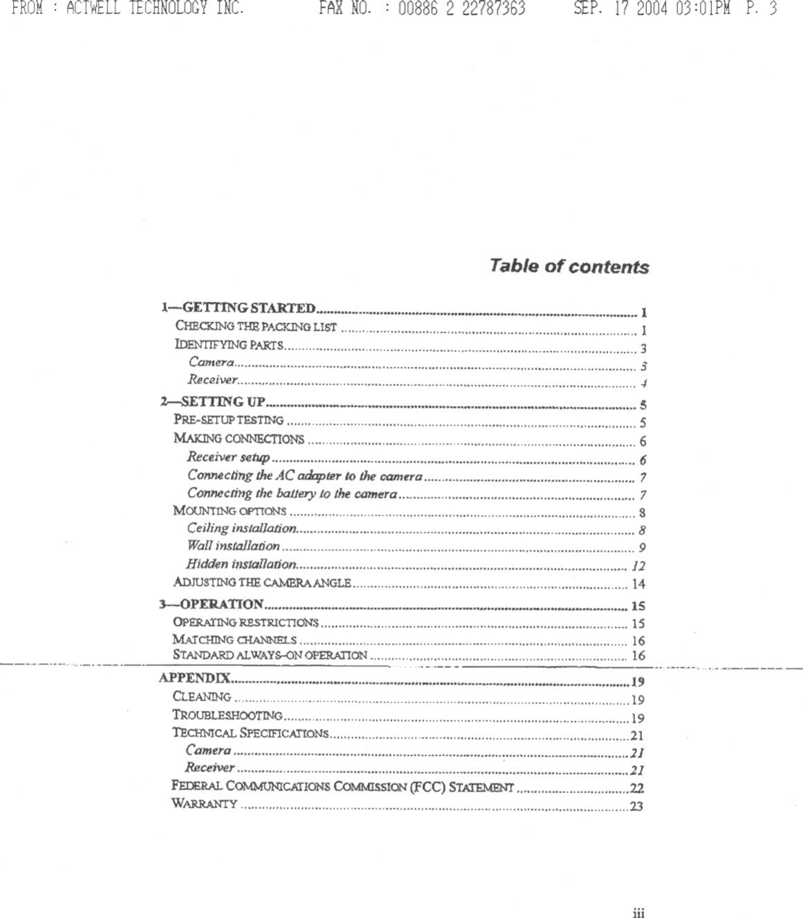 FROM .ACTWELLTECHNOLOGYINC. FAR NO. . 008862 22787363 SfP. 17200403:01PMP. 3Table of contents:I.-GETTINGSTARTED 1CHECICINGTHEPACKINGLIST 1lDENTIF&apos;YINGPARfS 3Camero 3Rec2iver 1%--SETTING UP isPRE~SETUPTESTING 5MAIaNGCONNECTIONS 6Receiver setup&quot;&quot;&quot;&quot;&quot;&quot;&quot;&apos;&quot; 6Connecling the AC adopter to the camera 7Connecring the baLler}&apos;to the camera 7MOUN!INGOPTToNS SCeilinginsJal/aiion &quot; , 8Wallinstal/anon &quot;9Hidden illstallauon 12ADJUSTINGTHE CA1vmRAANGLE 143--0 PERA TI ON &quot;&quot;&quot;&apos;&quot; &quot;&quot;&quot; &apos;&quot; ,... ....,... &quot;&apos;&quot; 15OPERA1&apos;ING:RESTRICTION:s 15M6J&apos;cHING CHA.NNE&apos;1.S &quot;&quot;&apos;&quot; 16STANDARDALWAYS--ONOPERATION&quot;&quot;&quot;&quot;&quot;&quot;&quot;&quot;&quot;&quot;&quot;&quot;&quot;&quot;&quot;&quot;&quot;&quot;&quot;&quot;&quot;&quot;&quot;&quot;&quot;&quot;&quot;&quot;&quot;&quot;&quot;&quot;&quot;&quot;&quot;&apos;&quot; 16---&apos;-&apos;-&quot;&apos;-&apos;.&apos;....-..---..-- &quot;&quot; &apos;---.........-.-.-----APPENDIX.. ... 19CLEANING 19TROUBLESHOOTINO 19TECH:NICALSPECIFICATIONS &quot;&quot;&apos;&quot; 21Camera, , 11Receiver ,2]FmE1w.. COMMONlCIJIONSCOMMISSION(FCC) STATEMENT 22WARRANTY , , 23iii