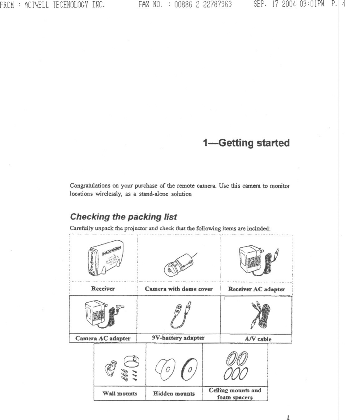 FROM: ACTWELLTECHNOLOGYINC. FARNO. : 00886 2 22787363 SEP.17 200403:01PMP.14i-Getting startedCongratulationson your purchase of the remote camera. Use this camerato monitorlocation!&gt;wirelessly, as a stand-alene solution or integrated into an existing alarmsystem.Checking the packing listCarefully unpack the projector and check th3Xthe following items are included:.&apos;&quot; &apos;,&apos;&quot;c!P&quot;,.., ..&quot;&quot; ,:..,.. &quot;&quot;&quot;&quot;,&quot;&quot;&quot;&apos;&quot;, ..&quot;,..,..&quot;&quot; &quot; , ..&quot;&quot;, , :Reuiver Camerawith dome cover: ReceiverAC adaptertJ ~CameraAC adapter 9V-battery adapter A/V cable1Bre (if @(f),000c........Wall mounts Hidden mounts Ceilinz mOUll1:ol andfoam s&apos;Pa.c:el&quot;$