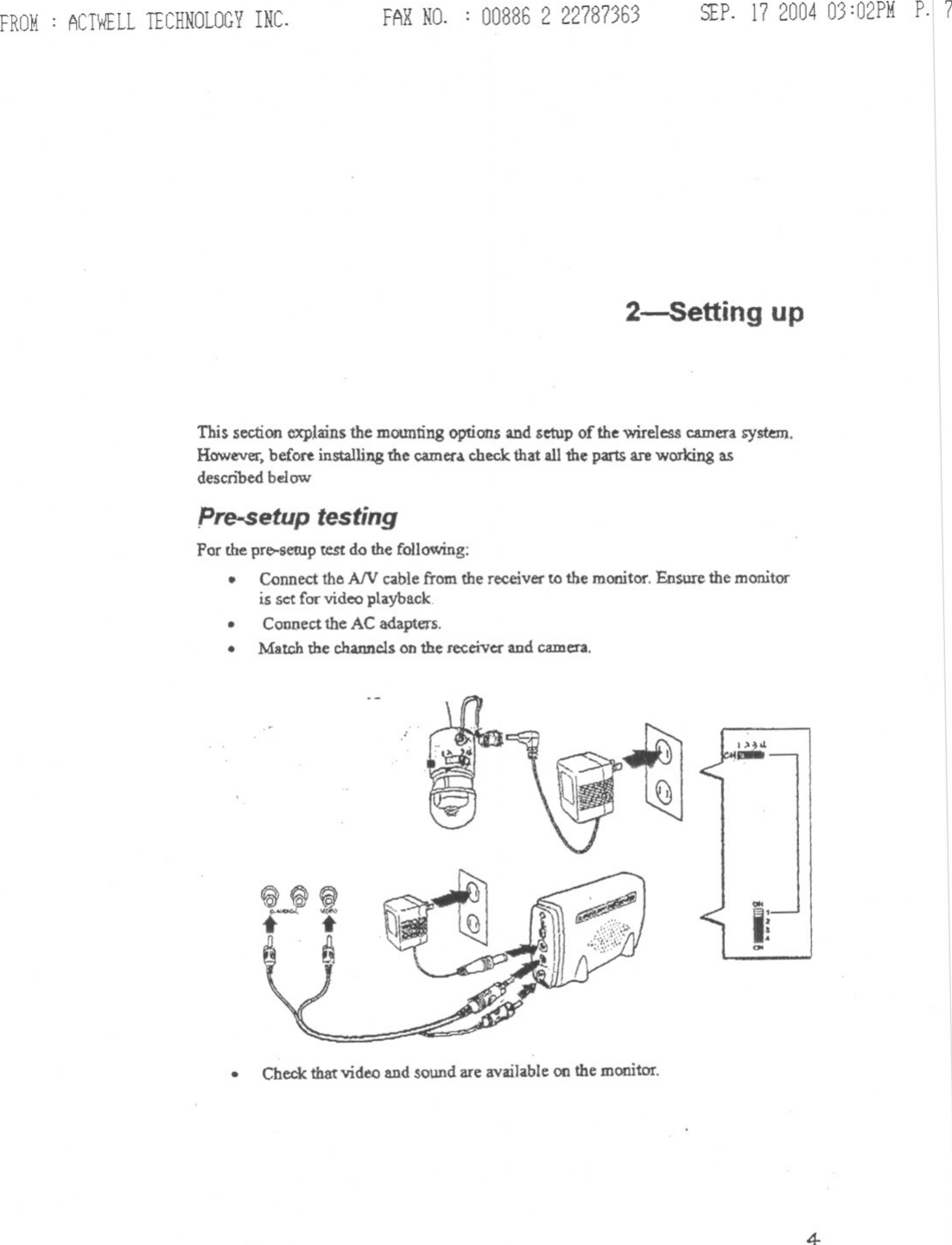 FROM: ACTWELLTECHNOLOGYINC. FARNO. : 00886 2 22787363 SEP.17200403:02PMp.17I\\II\IIIIIIIIIIIIIIIIIIIIII2-5etting upThis section explains the mounting options and setup of the wireless camera system.However. before installing the camera. check that all the parts are working asdescn&quot;bed belowpre-setup testingPor the pre-setUp test do the following:.Connectthe A/V cablefrom the receiver to the monitor.Ensurethe monitoris set for video playback..Connectthe AC adapters..Match the channelson the receiverand camera..Check that video and sound are available on the monitor.1&gt;~01,-00&lt;Ii004