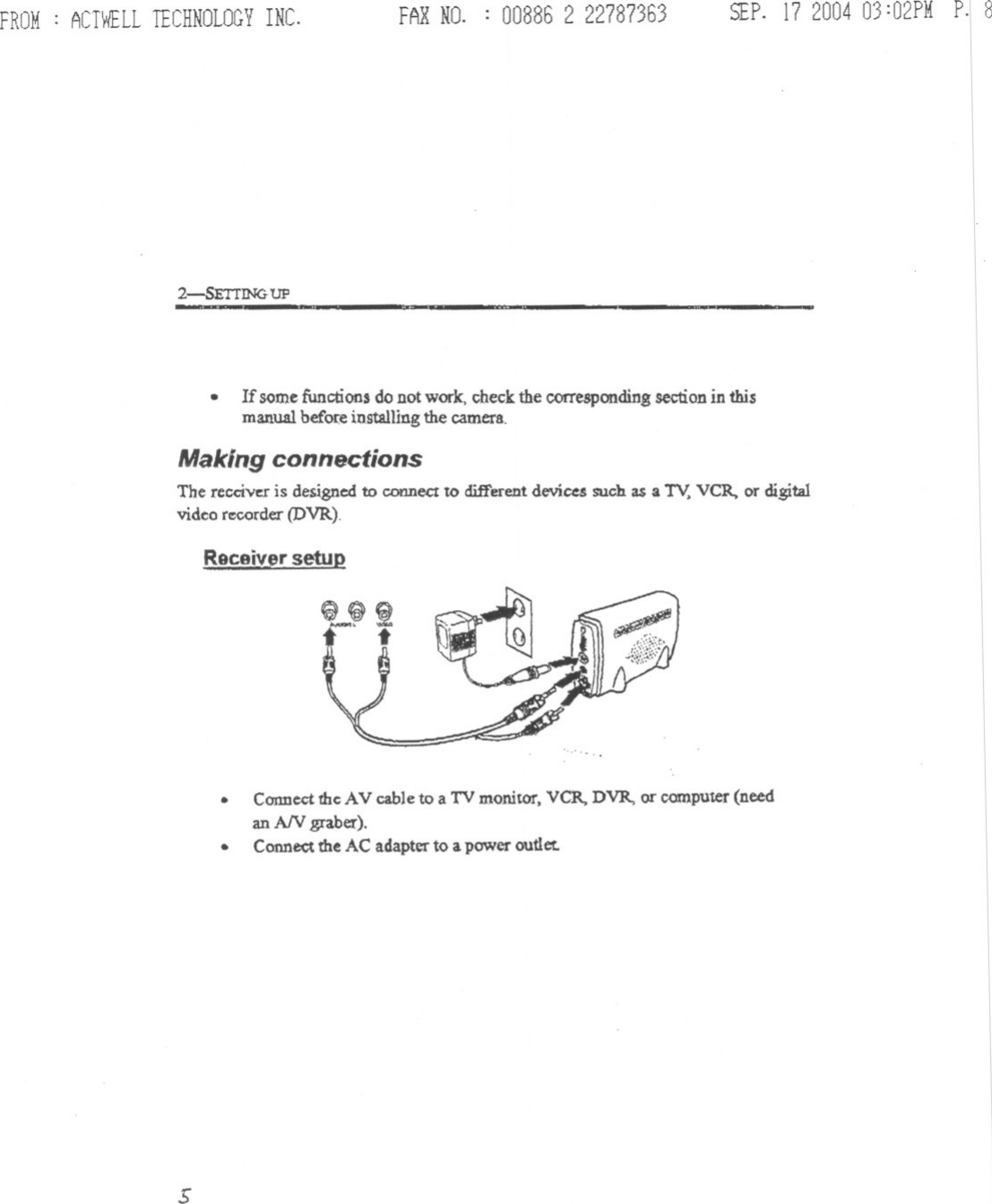 SEP.17 200403:02PMp.18IIIIIIIIIIIIIIIIII&apos;IIIIIIFROM: ACTWELLTECHNOLOGYINC. FARNO. : 00886 2 227873632-5ETIIN&lt;t UP-.If somefunctions do Dotwork, check the correspondingsection in thismanual before installing the camera.Making connectionsThe receiver is designed to connect to different devices such as a TV,VCR. or digitalvideo r~rder (DVR).ReceiVJ&apos;r setup.Connectthe AV cable to a TV monitor, VCR. DVR, or computer(needan AN graber:)..Conne&lt;;tthe AC adapter to a power outlet.s------