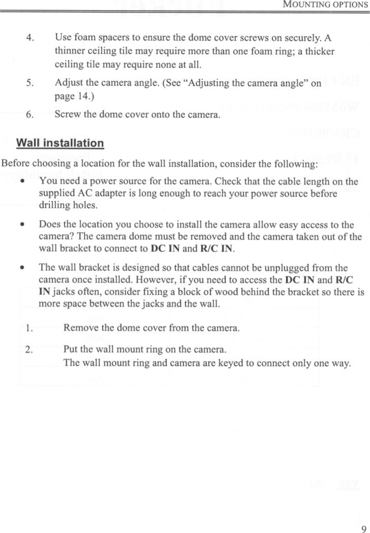 MOUNTING OPTIONS4. Use foam spacers to ensure the dome cover screws on securely.Athinner ceiling tile may require more than one foam ring; a thickerceiling tile may require none at all.Adjust the camera angle. (See &quot;Adjusting the camera angle&quot; onpage 14.)5.6. Screw the dome cover onto the camera.Wall installationBefore choosing a location for the wall installation, consider the following:.You need a power source for the camera. Check that the cable length on thesupplied AC adapter is long enough to reach your power source beforedrilling holes..Does the location you choose to install the camera allow easy access to thecamera? The camera dome must be removed and the camera taken out of thewall bracket to connect to DC IN and R/C IN.The wall bracket is designed so that cables cannot be unplugged from thecamera once installed. However, if you need to access the DC IN and R/CIN jacks often, consider fixing a block of wood behind the bracket so there ismore space between the jacks and the wall..1. Remove the dome cover from the camera.2. Put the wall mount ring on the camera.The wall mount ring and camera are keyed to connect only one way.9