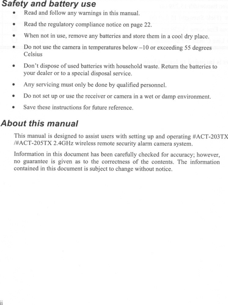 Safety and battery use.Read and follow any warnings in this manual..Read the regulatory compliance notice on page 22.When not in use, remove any batteries and store them in a cool dry place...Do not use the camera in temperatures below -10 or exceeding 55 degreesCelsius.Don&apos;t dispose of used batteries with household waste. Return the batteries toyour dealer or to a special disposal service.Any servicing must only be done by qualified personnel...Do not set up or use the receiver or camera in a wet or damp environment.Save these instructions for future reference..About this manualThis manual is designed to assist users with setting up and operating #ACT-203TX/#ACT-205TX 2.4GHz wireless remote security alarm camera system.Information in this document has been carefully checked for accuracy; however,no guarantee is given as to the correctness of the contents. The informationcontained in this document is subject to change without notice.11