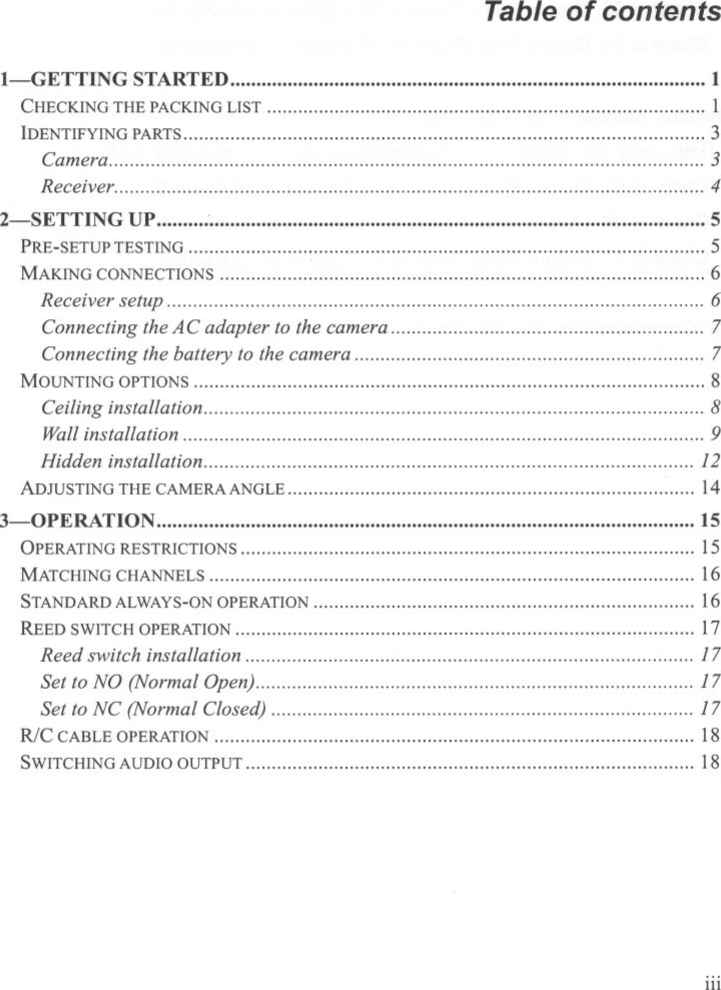 Table of contentsI-GETTING STARTED 1CHECKINGTHEPACKINGLIST 1IDENTIFYINGPARTS 3Camera 3Receiver 42-SETTIN G UP :&quot;&quot;&quot;&quot;&quot;&quot;&quot;&quot;&quot;&quot;&quot;&quot;&quot;&quot;&quot;&quot;&quot; 5PRE-SETUPTESTING 5MAKINGCONNECTIONS 6Receiver setup 6Connecting the AC adapter to the camera 7Connecting the battery to the camera 7MOUNTINGOPTIONS 8Ceiling installation 8Wall installation 9Hidden installation 12ADJUSTING THE CAMERA ANGLE 143-0PERATION 15OPERATING RESTRICTIONS ,15MATCHINGCHANNELS 16STANDARD ALWAYS-ONOPERATION &quot; 16REED SWITCH OPERATION &quot;&quot;&quot;&quot;&quot;&quot;&quot;&quot;&quot;&quot;&quot;&quot;&quot;&quot;&quot;&quot;&quot;&quot;&quot;&quot;&quot;&quot;&quot;&quot;&quot;&quot;&quot;&quot;&quot;&apos;&quot; 17Reed switch installation 17Set to NO (Normal Open) 17Set to NC (Normal Closed) 17R/C CABLEOPERATION ,18SWITCHINGAUDIOOUTPUT 18iii