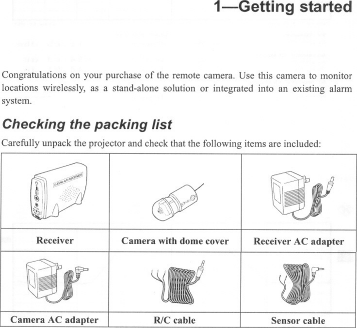 1-Getting startedCongratulations on your purchase of the remote camera. Use this camera to monitorlocations wirelessly, as a stand-alone solution or integrated into an existing alarmsystem.Checking the packing listCarefully unpack the projector and check that the following items are included:$iReceiver Camera with dome cover Receiver AC adapterCamera AC adapter RlC cable Sensor cable--