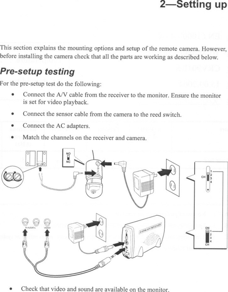 2-Setting upThis section explains the mounting options and setup of the remote camera. However,before installing the camera check that all the parts are working as described below.Pre-setup testingFor the pre-setup test do the following:.Connect the AN cable from the receiver to the monitor. Ensure the monitoris set for video playback.Connect the sensor cable from the camera to the reed switch...Connect the AC adapters.Match the channels on the receiver and camera..&apos;~ ~:.CH 34.r?\\&apos;251 &quot;&apos;j]f&amp; \(g \(GY.&quot;&quot;,°&apos; i[\ J1~~J1;1 f&quot;I~CH.Check that video and sound are available on the monitor.