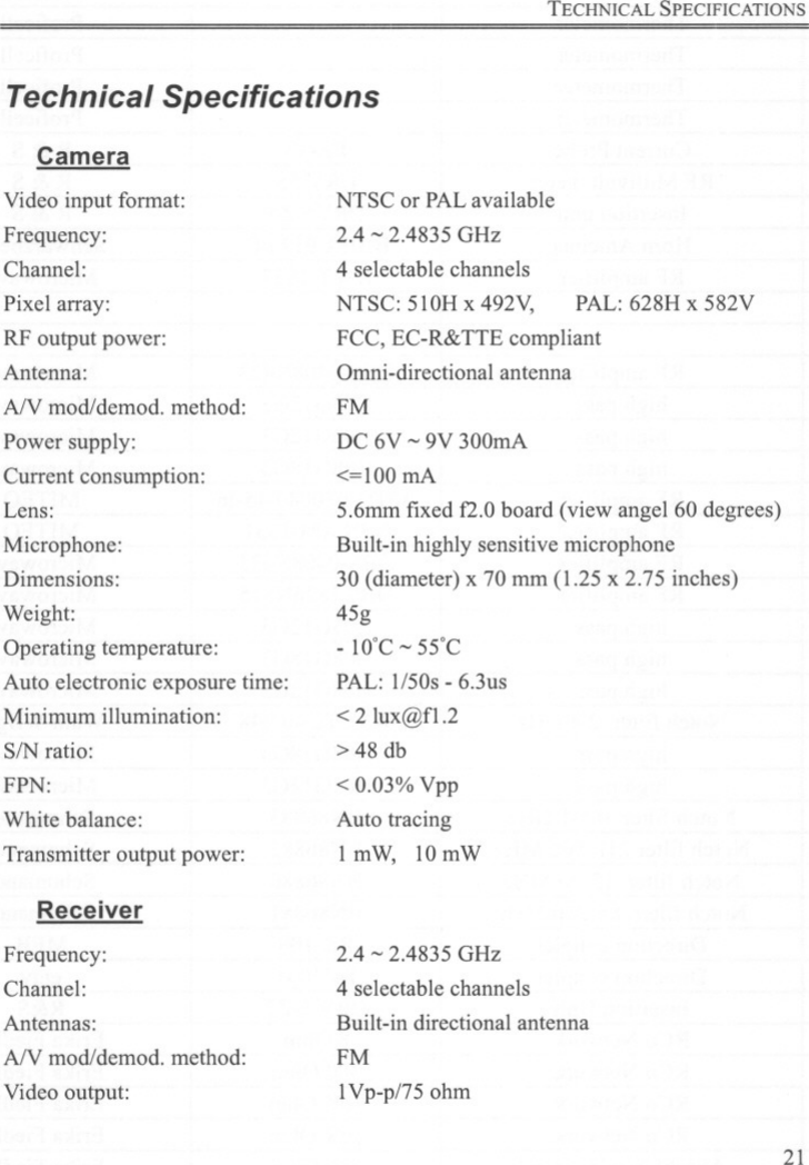 TECHNICAL SPECIFICATIONSTechnical SpecificationsCameraVideo input fonnat:Frequency:Channel:Pixel array:RF output power:Antenna:AN mod/demod. method:Power supply:Current consumption:Lens:Microphone:Dimensions:Weight:Operating temperature:Auto electronic exposure time:Minimum illumination:SIN ratio:FPN:White balance:Transmitter output power:ReceiverFrequency:Channel:Antennas:AN mod/demod. method:Video output:NTSC or PALavailable2.4 -2.4835 GHz4 selectable channelsNTSC: 51OH x 492V, PAL: 628H x 582VFCC, EC-R&amp;TTE compliantOrnni-directional antennaFMDC 6V -9V 300mA&lt;=100 mA5.6mm fixed f2.0 board (view angel 60 degrees)Built-in highly sensitive microphone30 (diameter) x 70 mm (1.25 x 2.75 inches)45g- 10&apos;C - 55&apos;CPAL: 1/50s - 6.3us&lt; 2 lux@f1.2&gt; 48 db&lt; 0.03% VppAuto tracing1mW, 10mW2.4 - 2.4835 GHz4 selectable channelsBuilt-in directional antennaFM1Vp-p/75 ohm21