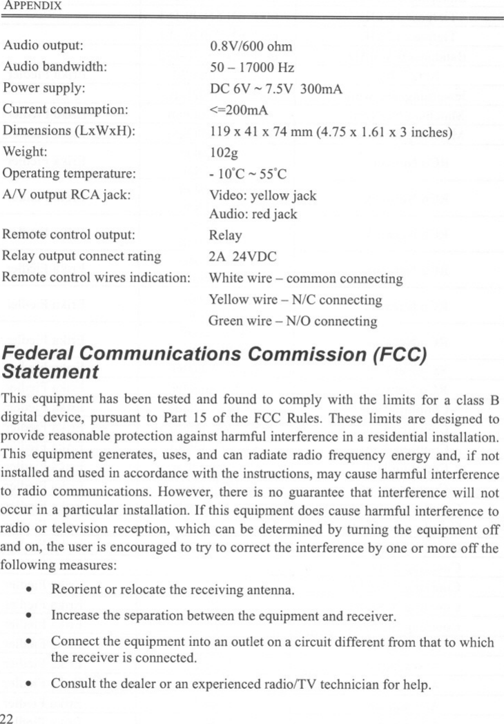 ApPENDIXAudio output:Audio bandwidth:Power supply:Current consumption:Dimensions (LxWxH):Weight:Operating temperature:AlV output RCAjack:0.8V /600 ohm50 - 17000 HzDC 6V ~7.5V 300mA&lt;=200mA119 x 41 x 74 mm (4.75 x 1.61 x 3 inches)102g- 10&apos;C ~ 55&apos;CVideo: yellow jackAudio: red jackRelay2A 24VDCRemote control output:Relay output connect ratingRemote control wires indication: White wire -common connectingYellow wire - N/C connectingGreen wire -N/O connectingFederal Communications Commission (FCC)StatementThis equipment has been tested and found to comply with the limits for a class Bdigital device, pursuant to Part 15 of the FCC Rules. These limits are designed toprovide reasonable protection against harmful interference in a residential installation.This equipment generates, uses, and can radiate radio frequency energy and, if notinstalled and used in accordance with the instructions, may cause harmful interferenceto radio communications. However, there is no guarantee that interference will notoccur in a particular installation. If this equipment does cause harmful interference toradio or television reception, which can be determined by turning the equipment offand on, the user is encouraged to try to correct the interference by one or more off thefollowing measures:.Reorient or relocate the receiving antenna..Increase the separation between the equipment and receiver.Connect the equipment into an outlet on a circuit different from that to whichthe receiver is connected...Consult the dealer or an experienced radio/TV technician for help.22